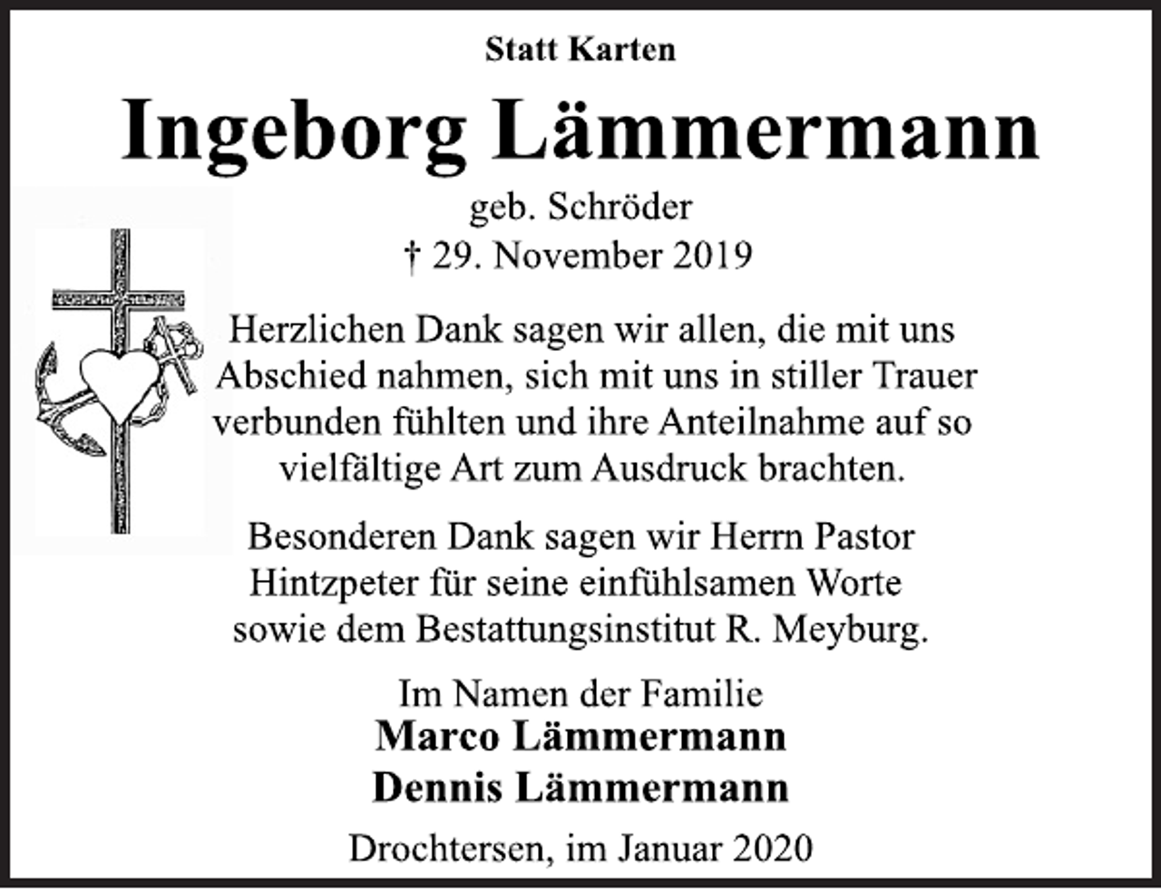 <p>Statt Karten<br />† 29. November 2019 Ingeborg Lämmermann<br />Herzlichen Dank sagen wir allen, die mit uns Abschied nahmen, sich mit uns in stiller Trauer verbunden fühlten und ihre Anteilnahme auf so vielfältige Art zum Ausdruck brachten.<br />Besonderen Dank sagen wir Herrn Pastor Hintzpeter für seine einfühlsamen Worte sowie dem Bestattungsinstitut R. Meyburg. Im Namen der Familie<br />Marco Lämmermann Dennis Lämmermann Drochtersen, im Januar 2020</p>