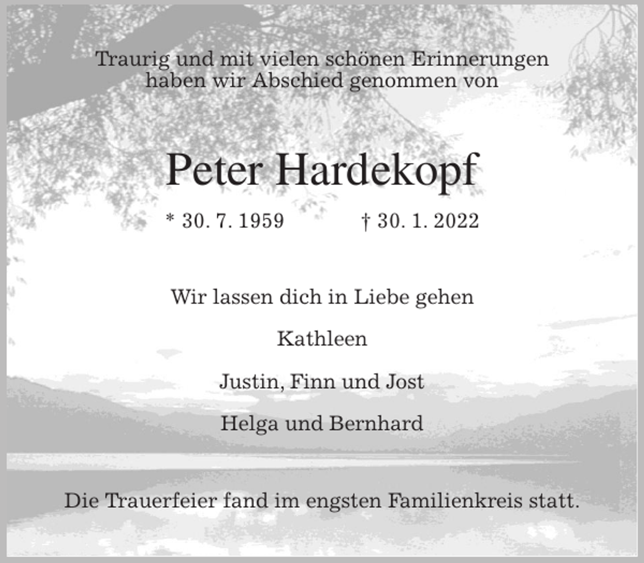 <p>Traurig und mit vielen schönen Erinnerungen<br />haben wir Abschied genommen von<br />Peter Hardekopf<br />* 30. 7. 1959 † 30. 1. 2022<br />Wir lassen dich in Liebe gehen</p>
<p>Kathleen</p>
<p>Justin, Finn und Jost</p>
<p>Helga und Bernhard<br />Die Trauerfeier fand im engsten Familienkreis statt.</p>