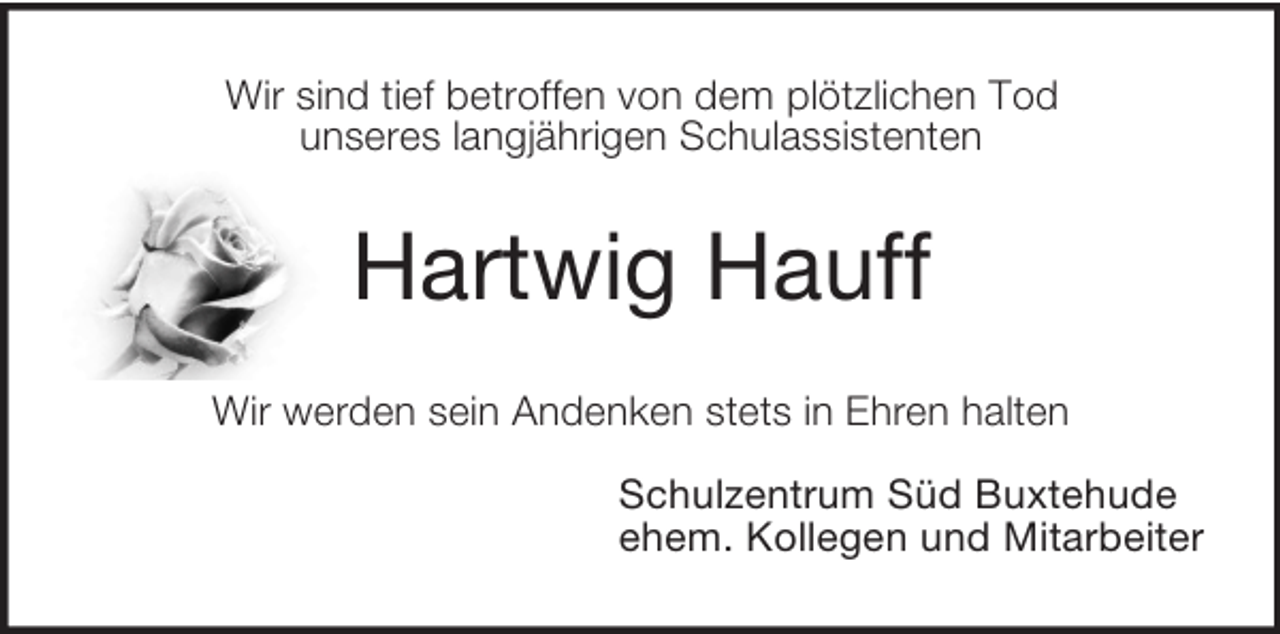 <p>Wir sind tief betroffen von dem plötzlichen Tod<br />unseres langjährigen Schulassistenten<br />Hartwig Hauff<br />Wir werden sein Andenken stets in Ehren halten</p><p>Schulzentrum Süd Buxtehude<br />ehem. Kollegen und Mitarbeiter</p>