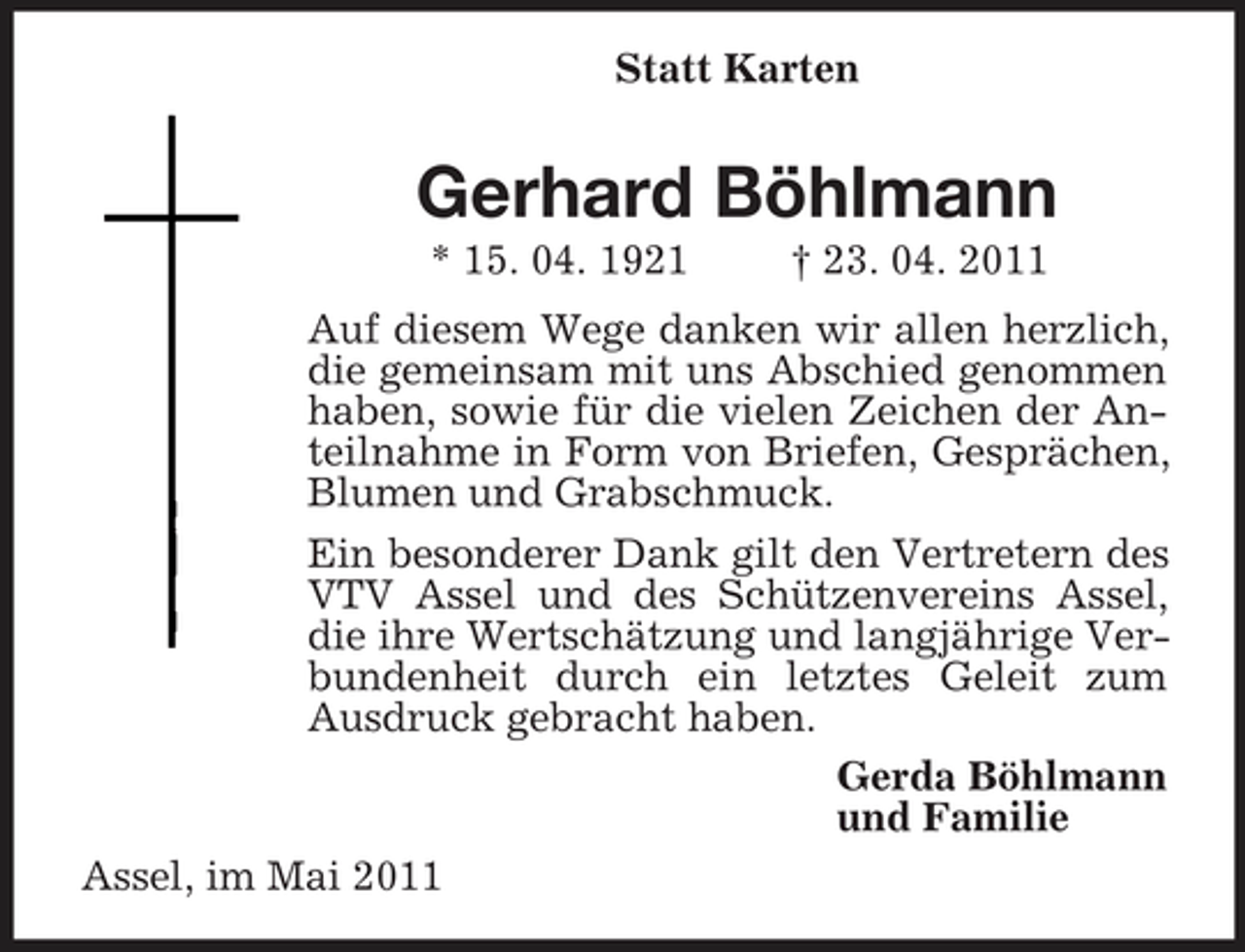 <p>Statt Karten</p><p>Gerhard Böhlmann<br />* 15. 04. 1921 † 23. 04. 2011 Auf diesem Wege danken wir allen herzlich, die gemeinsam mit uns Abschied genommen haben, sowie für die vielen Zeichen der Anteilnahme in Form von Briefen, Gesprächen, Blumen und Grabschmuck. Ein besonderer Dank gilt den Vertretern des VTV Assel und des Schützenvereins Assel, die ihre Wertschätzung und langjährige Verbundenheit durch ein letztes Geleit zum Ausdruck gebracht haben. Gerda Böhlmann und Familie Assel, im Mai 2011</p>