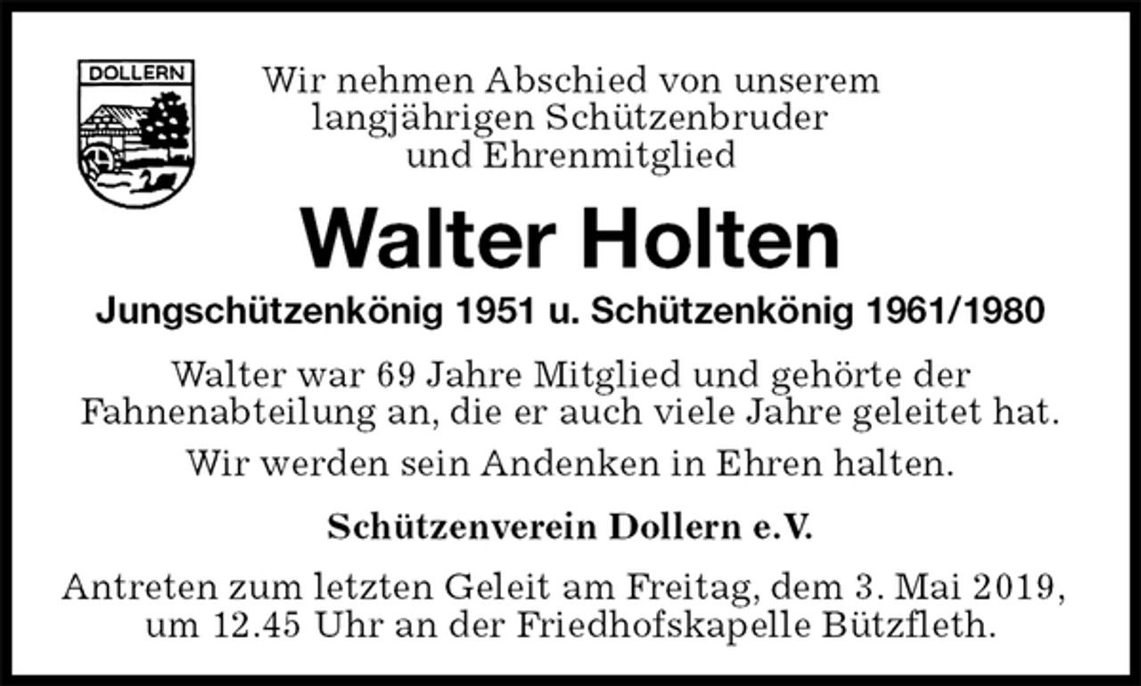 <p>Wir nehmen Abschied von unserem<br />langjährigen Schützenbruder<br />und Ehrenmitglied<br />Walter Holten<br />Jungschützenkönig 1951 u. Schützenkönig 1961/1980<br />Walter war 69 Jahre Mitglied und gehörte der<br />Fahnenabteilung an, die er auch viele Jahre geleitet hat.<br />Wir werden sein Andenken in Ehren halten.<br />Schützenverein Dollern e.V.<br />Antreten zum letzten Geleit am Freitag, dem 3. Mai 2019, um 12.45 Uhr an der Friedhofskapelle Bützfleth.</p>