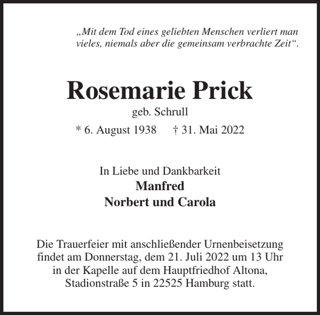 <p>„Mit dem Tod eines geliebten Menschen verliert man<br />vieles, niemals aber die gemeinsam verbrachte Zeit“.<br />Rosemarie Prick<br />geb. Schrull<br />* 6. August 1938 † 31. Mai 2022<br />In Liebe und Dankbarkeit<br />Manfred<br />Norbert und Carola<br />Die Trauerfeier mit anschließender Urnenbeisetzung<br />findet am Donnerstag, dem 21. Juli 2022 um 13 Uhr<br />in der Kapelle auf dem Hauptfriedhof Altona,<br />Stadionstraße 5 in 22525 Hamburg statt.</p>