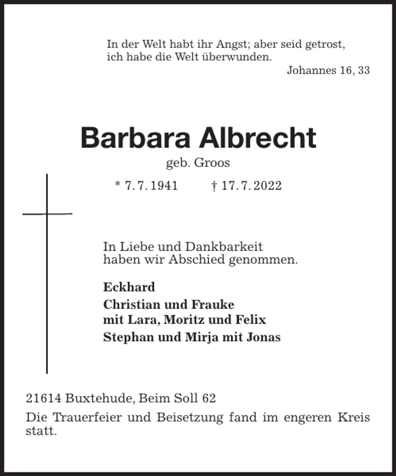 <p>In der Welt habt ihr Angst; aber seid getrost,<br />ich habe die Welt überwunden.<br />Johannes 16, 33<br />Barbara Albrecht<br />geb. Groos<br />* 7. 7. 1941 † 17. 7. 2022<br />In Liebe und Dankbarkeit<br />haben wir Abschied genommen.<br />Eckhard<br />Christian und Frauke<br />mit Lara, Moritz und Felix<br />Stephan und Mirja mit Jonas<br />21614 Buxtehude, Beim Soll 62<br />Die Trauerfeier und Beisetzung fand im engeren Kreis statt.</p>