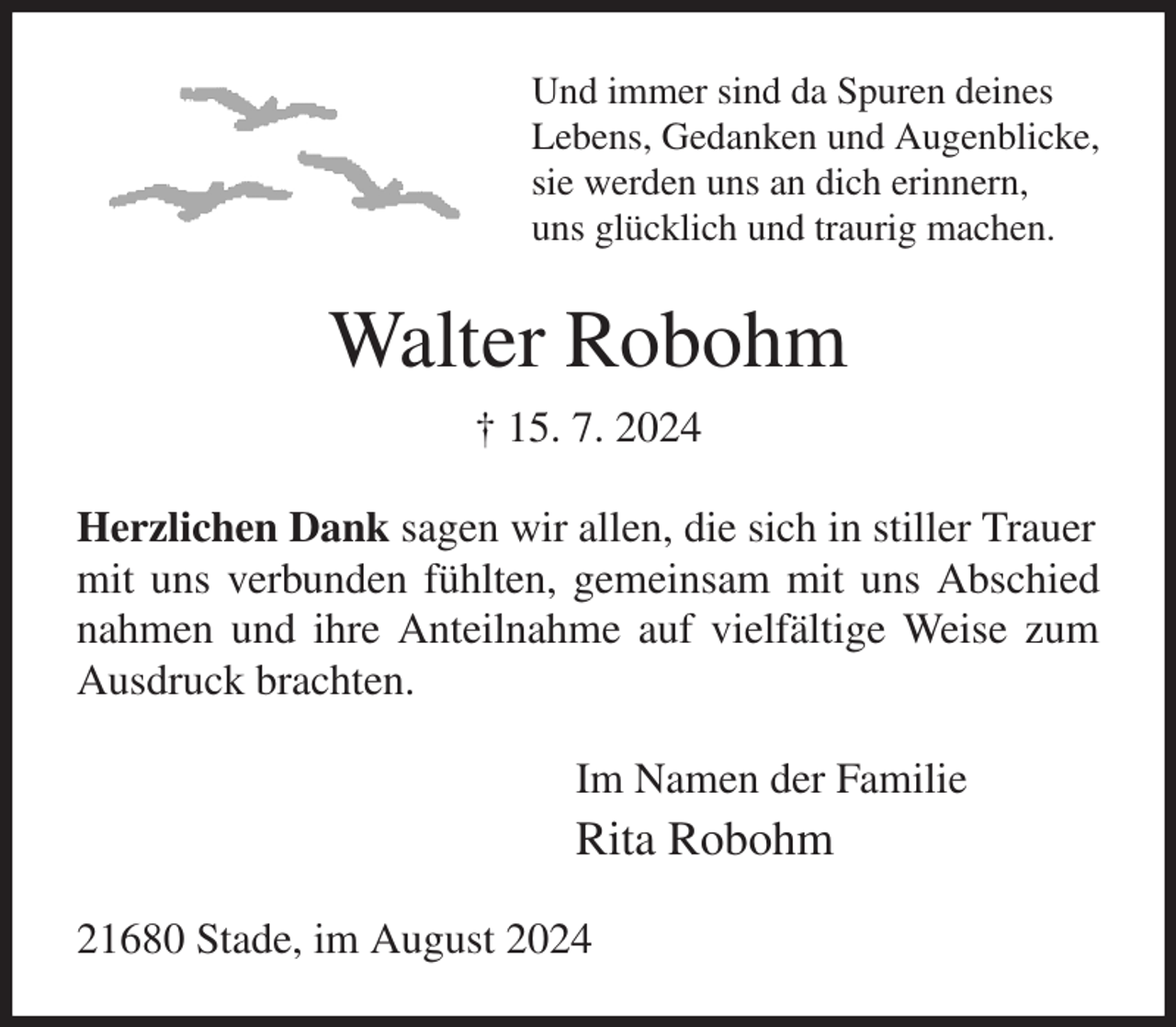 <p>Und immer sind da Spuren deines<br />Lebens, Gedanken und Augenblicke,<br />sie werden uns an dich erinnern,<br />uns glücklich und traurig machen.<br />Walter Robohm<br />† 15. 7. 2024<br />Herzlichen Dank sagen wir allen, die sich in stiller Trauer<br />mit uns verbunden fühlten, gemeinsam mit uns Abschied<br />nahmen und ihre Anteilnahme auf vielfältige Weise zum Ausdruck brachten.<br />Im Namen der Familie<br />Rita Robohm<br />21680 Stade, im August 2024</p>