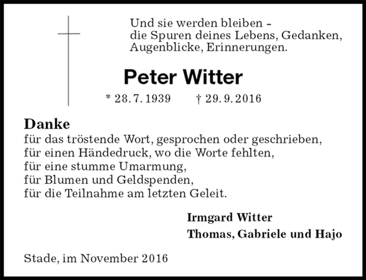 <p>Und sie werden bleiben -<br />die Spuren deines Lebens, Gedanken,<br />Augenblicke, Erinnerungen.<br />Peter Witter<br />* 28. 7. 1939 † 29. 9. 2016<br />Danke<br />für das tröstende Wort, gesprochen oder geschrieben,<br />für einen Händedruck, wo die Worte fehlten,<br />für eine stumme Umarmung,<br />für Blumen und Geldspenden,<br />für die Teilnahme am letzten Geleit.<br />Irmgard Witter<br />Thomas, Gabriele und Hajo<br />Stade, im November 2016</p>