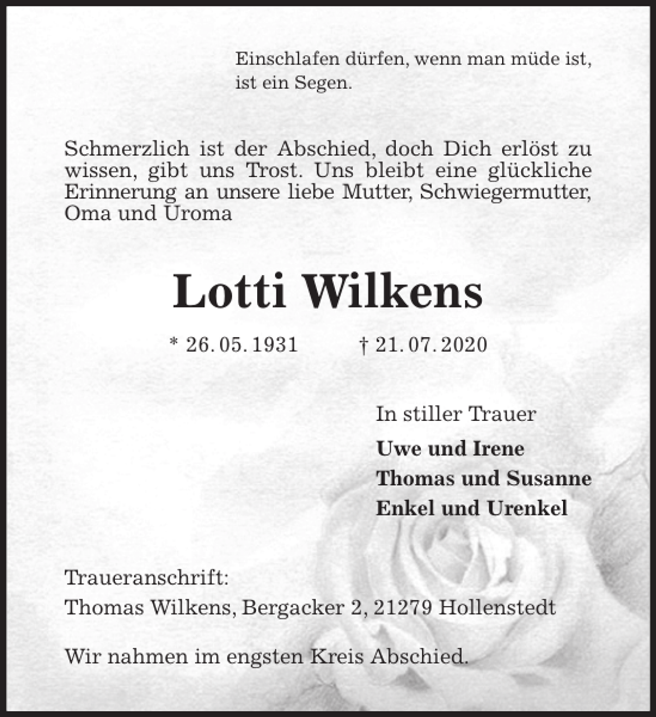 <p>Einschlafen dürfen, wenn man müde ist,<br />ist ein Segen.<br />Schmerzlich ist der Abschied, doch Dich erlöst zu<br />wissen, gibt uns Trost. Uns bleibt eine glückliche Erinnerung an unsere liebe Mutter, Schwiegermutter,<br />Oma und Uroma<br />Lotti Wilkens<br />* 26. 05. 1931 † 21. 07. 2020<br />In stiller Trauer<br />Uwe und Irene<br />Thomas und Susanne<br />Enkel und Urenkel<br />Traueranschrift:<br />Thomas Wilkens, Bergacker 2, 21279 Hollenstedt</p>
<p>Wir nahmen im engsten Kreis Abschied.</p>