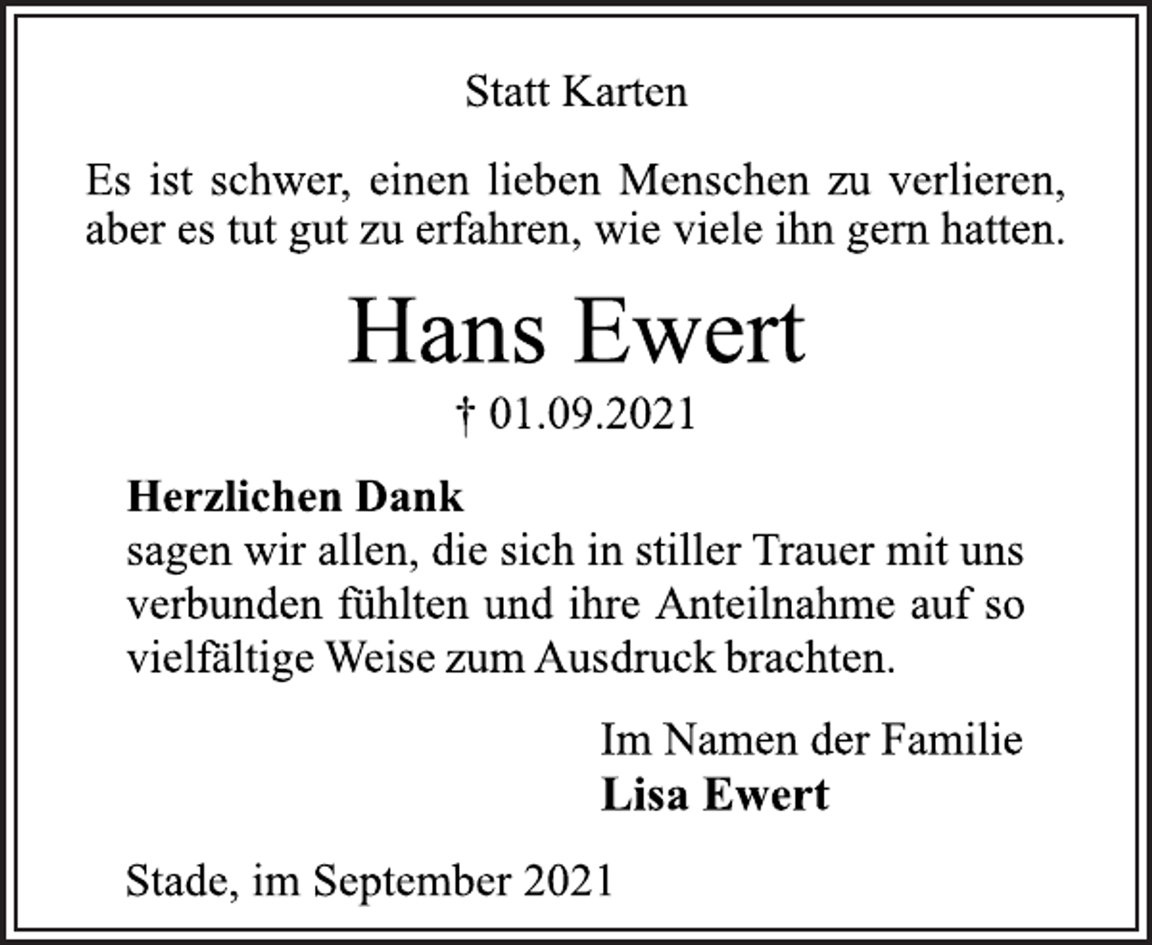 <p>Statt Karten<br />Es ist schwer, einen lieben Menschen zu verlieren,<br />aber es tut gut zu erfahren, wie viele ihn gern hatten.<br />Hans Ewert<br />† 01.09.2021<br />Herzlichen Dank<br />sagen wir allen, die sich in stiller Trauer mit uns<br />verbunden fühlten und ihre Anteilnahme auf so<br />vielfältige Weise zum Ausdruck brachten.<br />Im Namen der Familie<br />Lisa Ewert<br />Stade, im September 2021</p>