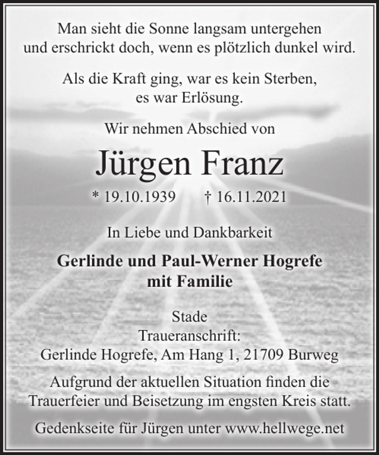 <p>Man sieht die Sonne langsam untergehen<br />und erschrickt doch, wenn es plötzlich dunkel wird.<br />Als die Kraft ging, war es kein Sterben,<br />es war Erlösung.<br />Wir nehmen Abschied von<br />Jürgen Franz<br />* 19.10.1939 † 16.11.2021<br />In Liebe und Dankbarkeit<br />Gerlinde und Paul-Werner Hogrefe<br />mit Familie<br />Stade<br />Traueranschrift:<br />Gerlinde Hogrefe, Am Hang 1, 21709 Burweg<br />Aufgrund der aktuellen Situation finden die<br />Trauerfeier und Beisetzung im engsten Kreis statt.<br />Gedenkseite für Jürgen unter www.hellwege.net</p>