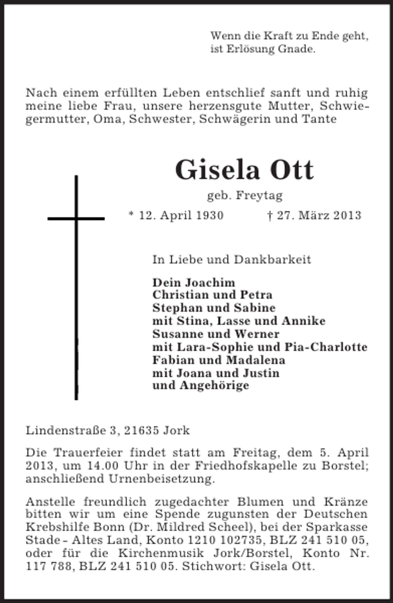 <p>Wenn die Kraft zu Ende geht,<br />ist Erlösung Gnade.<br />Nach einem erfüllten Leben entschlief sanft und ruhig meine liebe Frau, unsere herzensgute Mutter, Schwiegermutter, Oma, Schwester, Schwägerin und Tante<br />Gisela Ott<br />geb. Freytag<br />* 12. April 1930 † 27. März 2013<br />In Liebe und Dankbarkeit<br />Dein Joachim<br />Christian und Petra<br />Stephan und Sabine<br />mit Stina, Lasse und Annike<br />Susanne und Werner<br />mit Lara-Sophie und Pia-Charlotte<br />Fabian und Madalena<br />mit Joana und Justin<br />und Angehörige<br />Lindenstraße 3, 21635 Jork<br />Die Trauerfeier findet statt am Freitag, dem 5. April 2013, um 14.00 Uhr in der Friedhofskapelle zu Borstel;<br />anschließend Urnenbeisetzung.<br />Anstelle freundlich zugedachter Blumen und Kränze bitten wir um eine Spende zugunsten der Deutschen Krebshilfe Bonn (Dr. Mildred Scheel), bei der Sparkasse<br />Stade - Altes Land, Konto 1210 102735, BLZ 241 510 05, oder für die Kirchenmusik Jork/Borstel, Konto Nr.<br />117 788, BLZ 241 510 05. Stichwort: Gisela Ott.</p>