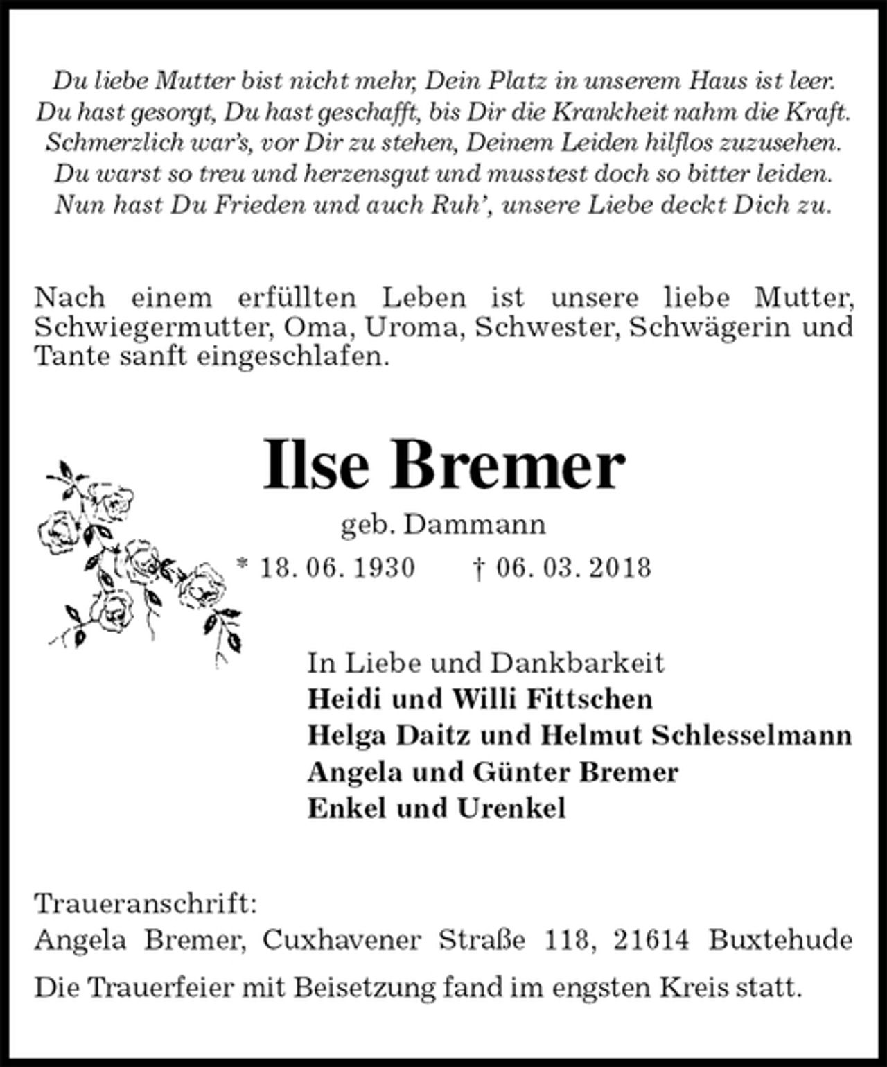 <p>Du liebe Mutter bist nicht mehr, Dein Platz in unserem Haus ist leer.<br />Du hast gesorgt, Du hast geschafft, bis Dir die Krankheit nahm die Kraft.<br />Schmerzlich war’s, vor Dir zu stehen, Deinem Leiden hilflos zuzusehen.<br />Du warst so treu und herzensgut und musstest doch so bitter leiden.<br />Nun hast Du Frieden und auch Ruh’, unsere Liebe deckt Dich zu.<br />Nach einem erfüllten Leben ist unsere liebe Mutter, Schwiegermutter, Oma, Uroma, Schwester, Schwägerin und Tante sanft eingeschlafen.<br />Ilse Bremer<br />geb. Dammann<br />* 18. 06. 1930 † 06. 03. 2018<br />In Liebe und Dankbarkeit<br />Heidi und Willi Fittschen<br />Helga Daitz und Helmut Schlesselmann<br />Angela und Günter Bremer<br />Enkel und Urenkel<br />Traueranschrift:<br />Angela Bremer, Cuxhavener Straße 118, 21614 Buxtehude<br />Die Trauerfeier mit Beisetzung fand im engsten Kreis statt.</p>
