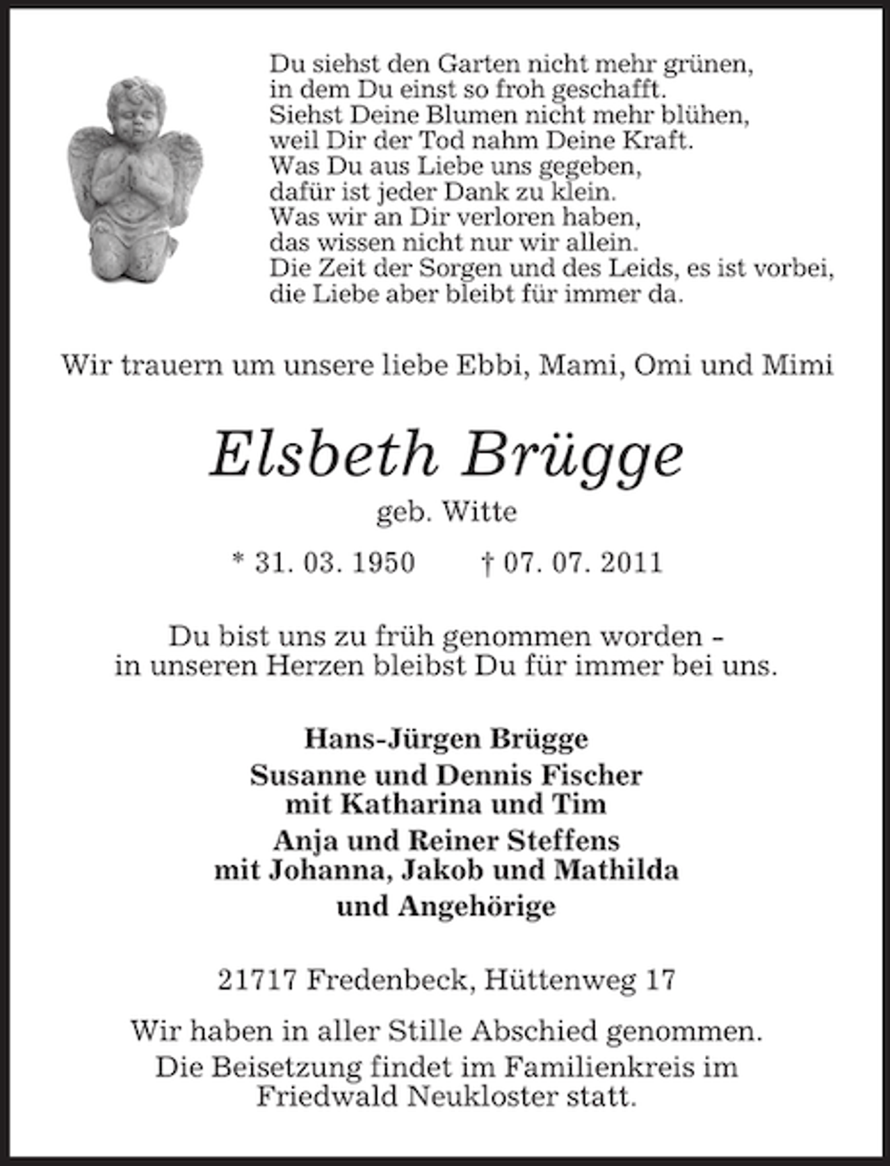 <p>Du siehst den Garten nicht mehr grünen,<br />in dem Du einst so froh geschafft.<br />Siehst Deine Blumen nicht mehr blühen,<br />weil Dir der Tod nahm Deine Kraft.<br />Was Du aus Liebe uns gegeben,<br />dafür ist jeder Dank zu klein.<br />Was wir an Dir verloren haben,<br />das wissen nicht nur wir allein.<br />Die Zeit der Sorgen und des Leids, es ist vorbei,<br />die Liebe aber bleibt für immer da.<br />Wir trauern um unsere liebe Ebbi, Mami, Omi und Mimi<br />Elsbeth Brügge<br />geb. Witte<br />* 31. 03. 1950 † 07. 07. 2011<br />Du bist uns zu früh genommen worden -<br />in unseren Herzen bleibst Du für immer bei uns.<br />Hans-Jürgen Brügge<br />Susanne und Dennis Fischer<br />mit Katharina und Tim<br />Anja und Reiner Steffens<br />mit Johanna, Jakob und Mathilda<br />und Angehörige<br />21717 Fredenbeck, Hüttenweg 17<br />Wir haben in aller Stille Abschied genommen.<br />Die Beisetzung findet im Familienkreis im<br />Friedwald Neukloster statt.</p>