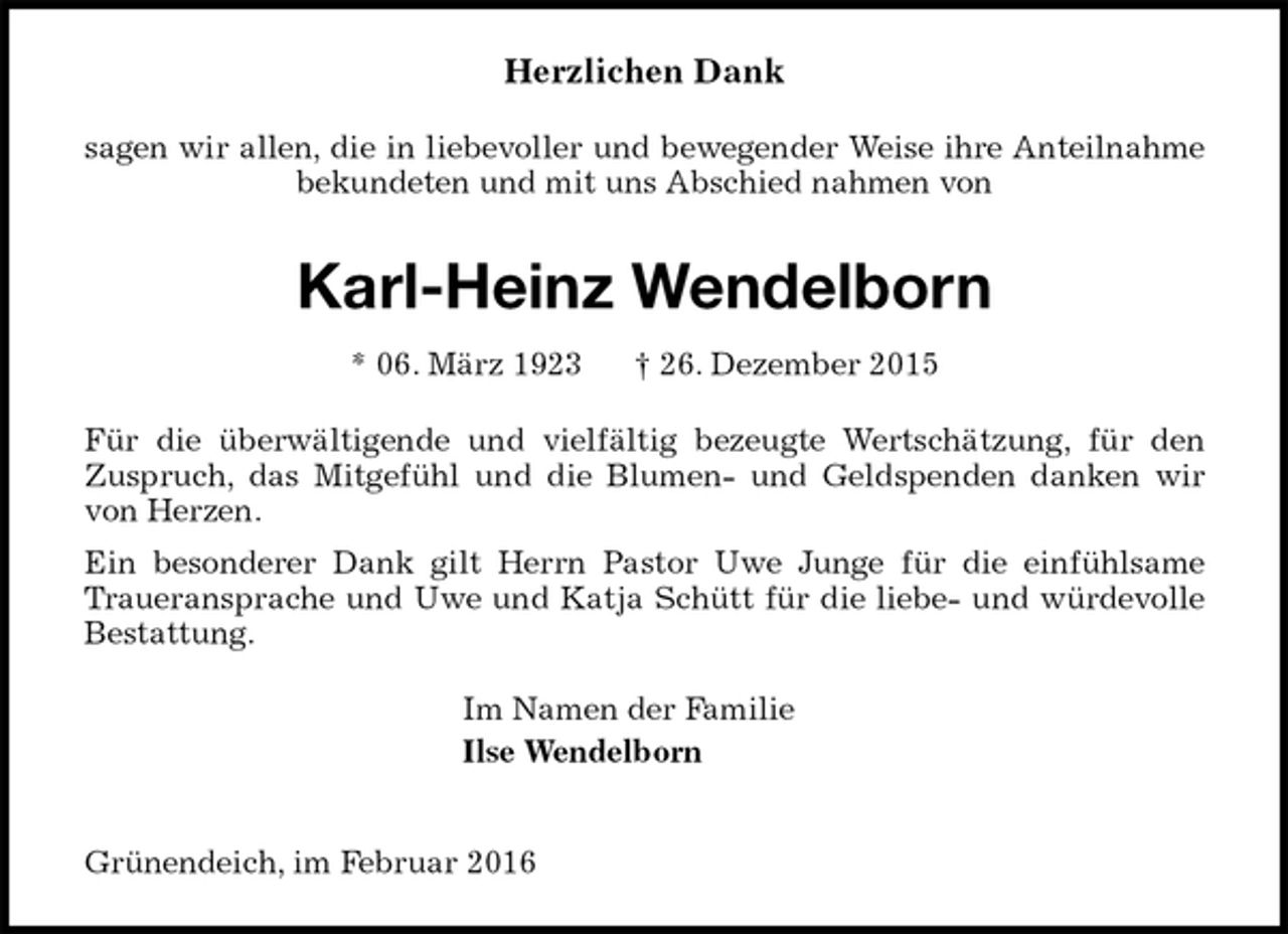 <p>Herzlichen Dank<br />sagen wir allen, die in liebevoller und bewegender Weise ihre Anteilnahme<br />bekundeten und mit uns Abschied nahmen von<br />Karl-Heinz Wendelborn<br />* 06. März 1923 † 26. Dezember 2015<br />Für die überwältigende und vielfältig bezeugte Wertschätzung, für den<br />Zuspruch, das Mitgefühl und die Blumen- und Geldspenden danken wir<br />von Herzen.<br />Ein besonderer Dank gilt Herrn Pastor Uwe Junge für die einfühlsame<br />Traueransprache und Uwe und Katja Schütt für die liebe- und würdevolle<br />Bestattung.<br />Im Namen der Familie<br />Ilse Wendelborn</p>
<p>Grünendeich, im Februar 2016</p>