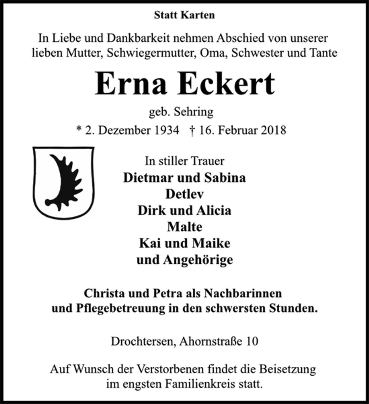 <p>Statt Karten<br />In Liebe und Dankbarkeit nehmen Abschied von unserer<br />lieben Mutter, Schwiegermutter, Oma, Schwester und Tante<br />Erna Eckert<br />geb. Sehring<br />* 2. Dezember 1934 † 16. Februar 2018<br />In stiller Trauer<br />Dietmar und Sabina<br />Detlev<br />Dirk und Alicia<br />Malte<br />Kai und Maike<br />und Angehörige<br />Christa und Petra als Nachbarinnen<br />und Pflegebetreuung in den schwersten Stunden.<br />Drochtersen, Ahornstraße 10<br />Auf Wunsch der Verstorbenen findet die Beisetzung<br />im engsten Familienkreis statt.</p>