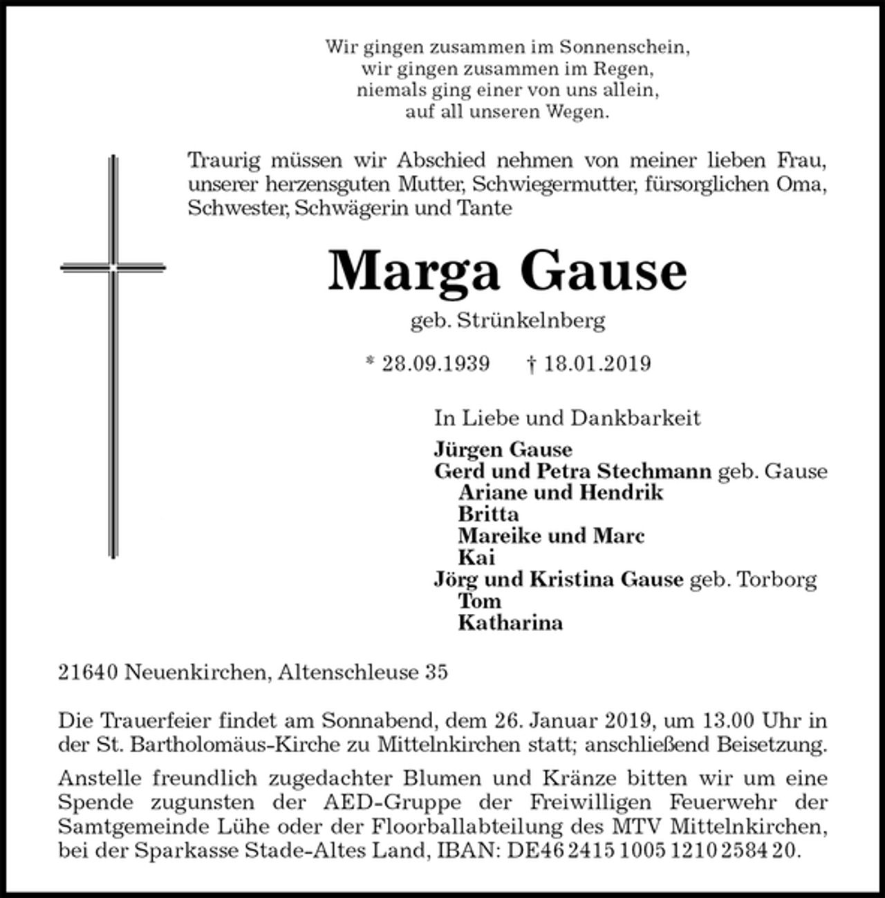 <p>Wir gingen zusammen im Sonnenschein,<br />wir gingen zusammen im Regen,<br />niemals ging einer von uns allein,<br />auf all unseren Wegen.<br />Traurig müssen wir Abschied nehmen von meiner lieben Frau,<br />unserer herzensguten Mutter, Schwiegermutter, fürsorglichen Oma,<br />Schwester, Schwägerin und Tante<br />Marga Gause<br />geb. Strünkelnberg<br />* 28.09.1939 † 18.01.2019<br />In Liebe und Dankbarkeit<br />Jürgen Gause<br />Gerd und Petra Stechmann geb. Gause<br />Ariane und Hendrik<br />Britta<br />Mareike und Marc<br />Kai<br />Jörg und Kristina Gause geb. Torborg<br />Tom<br />Katharina<br />21640 Neuenkirchen, Altenschleuse 35</p>
<p>Die Trauerfeier findet am Sonnabend, dem 26. Januar 2019, um 13.00 Uhr in<br />der St. Bartholomäus-Kirche zu Mittelnkirchen statt; anschließend Beisetzung.<br />Anstelle freundlich zugedachter Blumen und Kränze bitten wir um eine<br />Spende zugunsten der AED-Gruppe der Freiwilligen Feuerwehr der<br />Samtgemeinde Lühe oder der Floorballabteilung des MTV Mittelnkirchen,<br />bei der Sparkasse Stade-Altes Land, IBAN: DE46 2415 1005 1210 2584 20.</p>