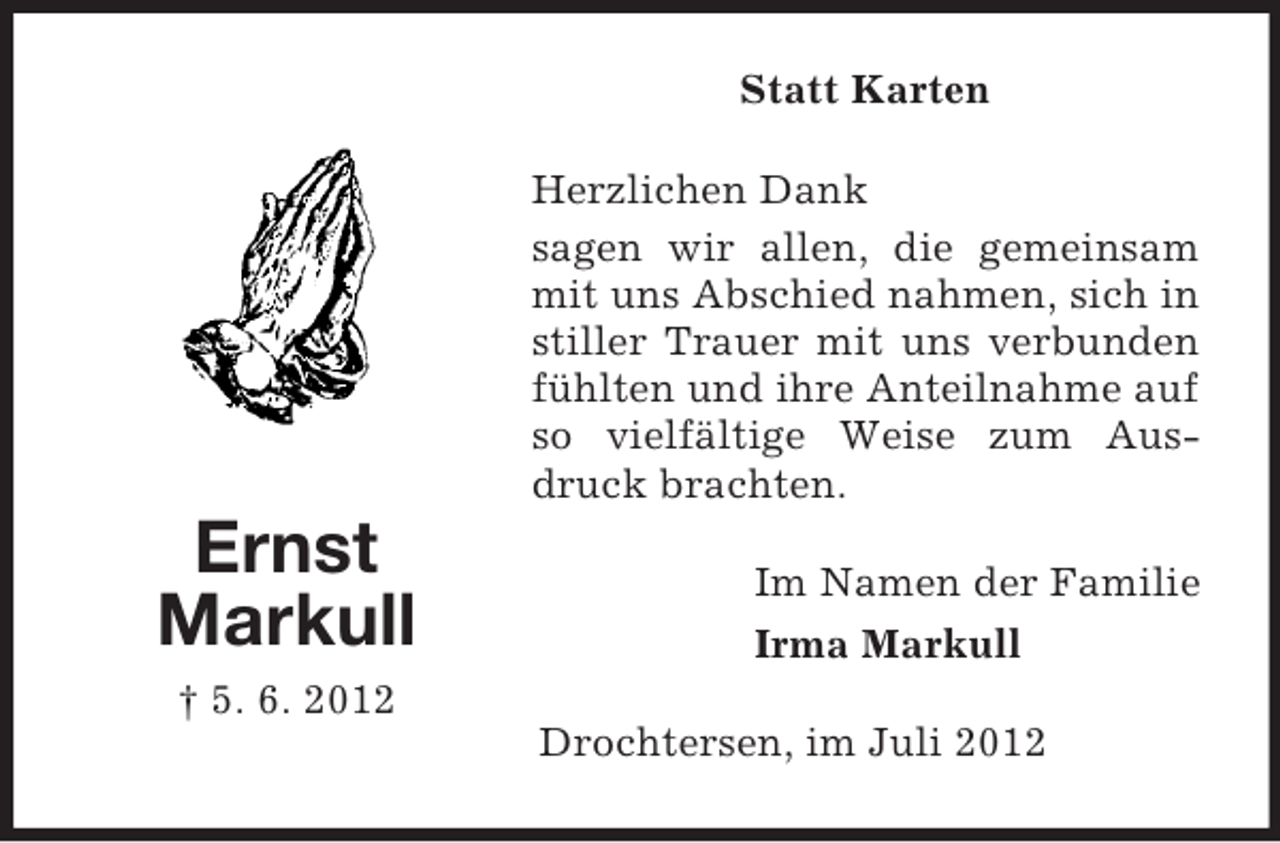 <p>Statt Karten<br />Herzlichen Dank<br />sagen wir allen, die gemeinsam<br />mit uns Abschied nahmen, sich in<br />stiller Trauer mit uns verbunden<br />fühlten und ihre Anteilnahme auf<br />so vielfältige Weise zum Ausdruck brachten.</p><p>Ernst<br />Markull</p><p>Im Namen der Familie<br />Irma Markull</p><p>† 5. 6. 2012<br />Drochtersen, im Juli 2012</p>