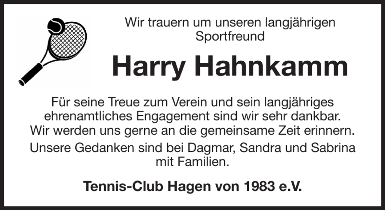 <p>Wir trauern um unseren langjährigen<br />Sportfreund<br />Harry Hahnkamm<br />Für seine Treue zum Verein und sein langjähriges<br />ehrenamtliches Engagement sind wir sehr dankbar.<br />Wir werden uns gerne an die gemeinsame Zeit erinnern.<br />Unsere Gedanken sind bei Dagmar, Sandra und Sabrina<br />mit Familien.<br />Tennis-Club Hagen von 1983 e.V.</p>
