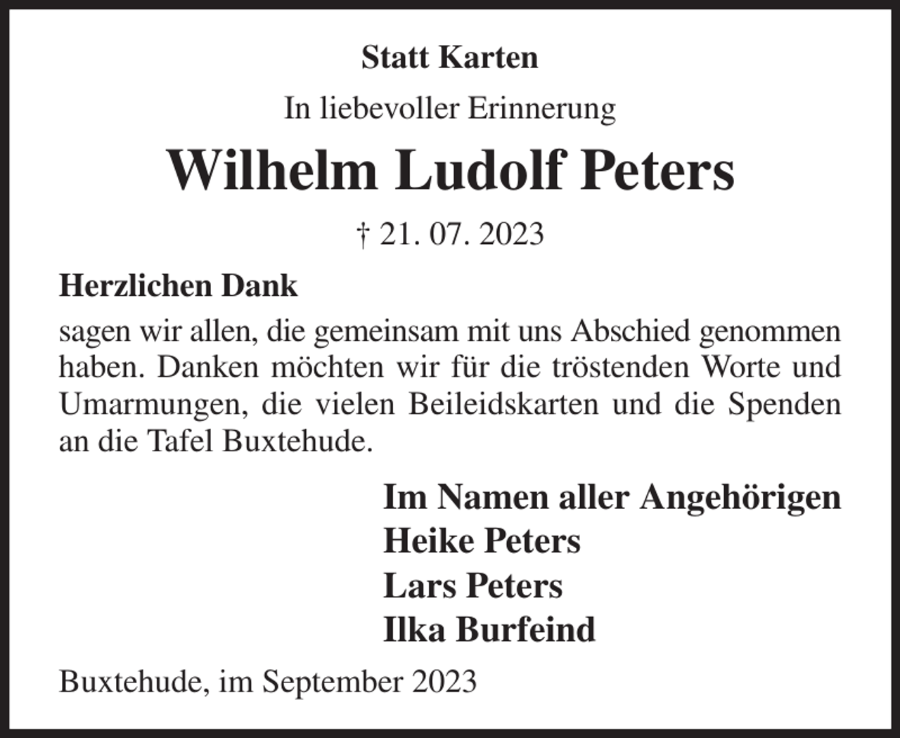 <p>Statt Karten<br />In liebevoller Erinnerung<br />Wilhelm Ludolf Peters<br />† 21. 07. 2023<br />Herzlichen Dank<br />sagen wir allen, die gemeinsam mit uns Abschied genommen haben. Danken möchten wir für die tröstenden Worte und Umarmungen, die vielen Beileidskarten und die Spenden an die Tafel Buxtehude.<br />Im Namen aller Angehörigen<br />Heike Peters<br />Lars Peters<br />Ilka Burfeind<br />Buxtehude, im September 2023</p>