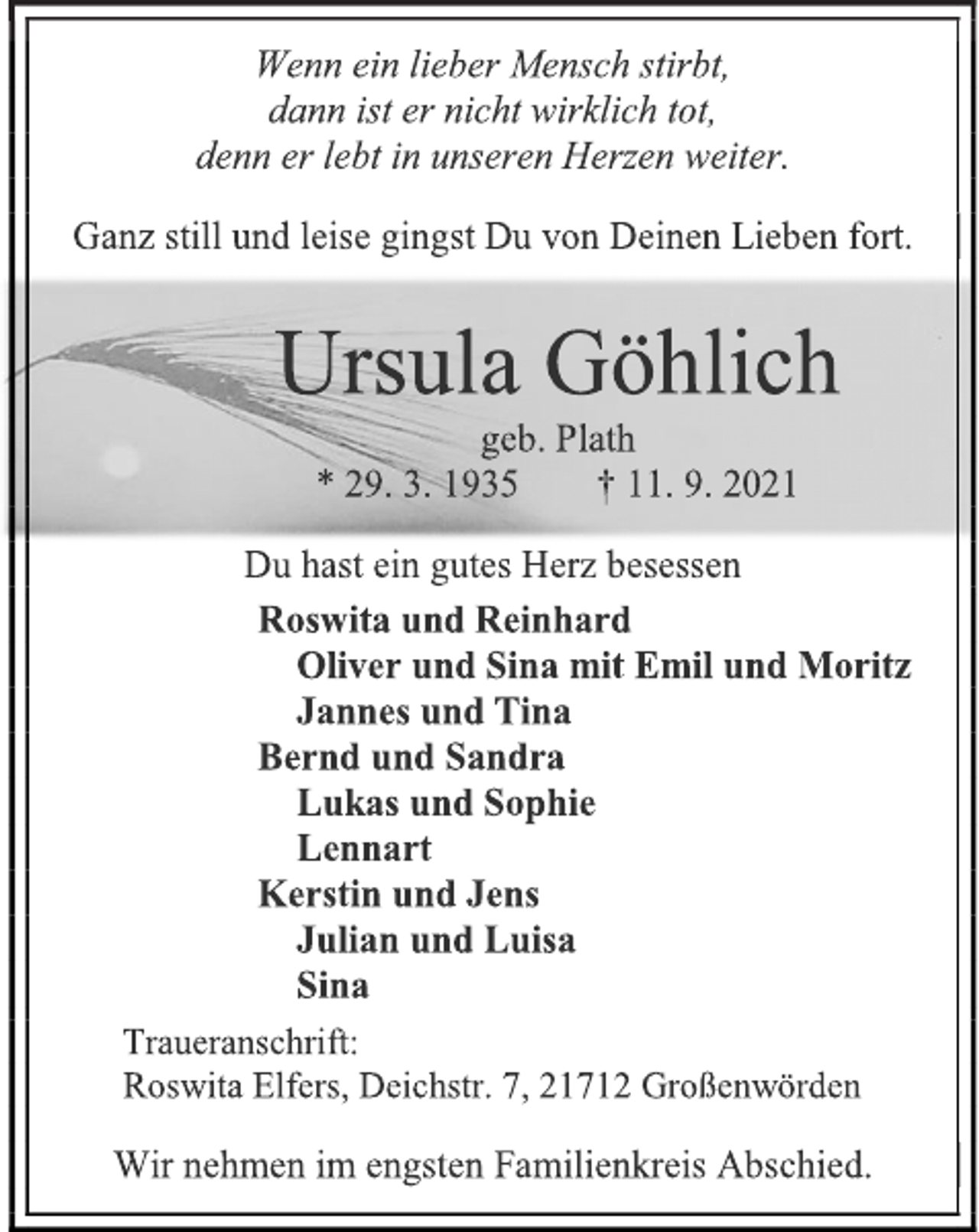 <p>Wenn ein lieber Mensch stirbt,<br />dann ist er nicht wirklich tot,<br />denn er lebt in unseren Herzen weiter.<br />Ganz still und leise gingst Du von Deinen Lieben fort.<br />Ursula Göhlich<br />geb. Plath<br />* 29. 3. 1935 † 11. 9. 2021<br />Du hast ein gutes Herz besessen<br />Roswita und Reinhard<br />Oliver und Sina mit Emil und Moritz<br />Jannes und Tina<br />Bernd und Sandra<br />Lukas und Sophie<br />Lennart<br />Kerstin und Jens<br />Julian und Luisa<br />Sina<br />Traueranschrift:<br />Roswita Elfers, Deichstr. 7, 21712 Großenwörden<br />Wir nehmen im engsten Familienkreis Abschied.</p>