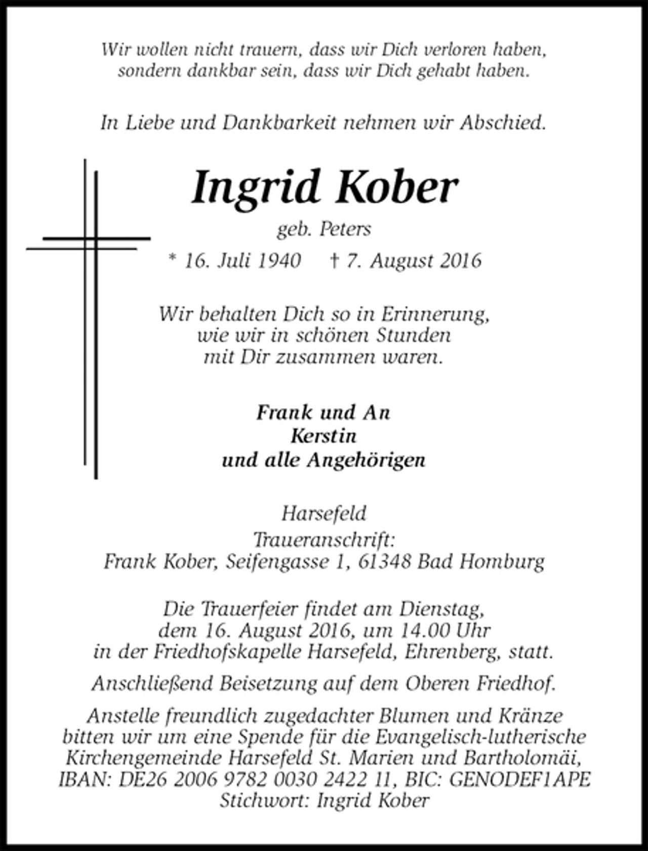 <p>Wir wollen nicht trauern, dass wir Dich verloren haben,<br />sondern dankbar sein, dass wir Dich gehabt haben.<br />In Liebe und Dankbarkeit nehmen wir Abschied.<br />Ingrid Kober<br />geb. Peters<br />* 16. Juli 1940 † 7. August 2016<br />Wir behalten Dich so in Erinnerung,<br />wie wir in schönen Stunden<br />mit Dir zusammen waren.<br />Frank und An<br />Kerstin<br />und alle Angehörigen<br />Harsefeld<br />Traueranschrift:<br />Frank Kober, Seifengasse 1, 61348 Bad Homburg</p><p>Die Trauerfeier findet am Dienstag,<br />dem 16. August 2016, um 14.00 Uhr<br />in der Friedhofskapelle Harsefeld, Ehrenberg, statt.<br />Anschließend Beisetzung auf dem Oberen Friedhof.<br />Anstelle freundlich zugedachter Blumen und Kränze<br />bitten wir um eine Spende für die Evangelisch-lutherische<br />Kirchengemeinde Harsefeld St. Marien und Bartholomäi,<br />IBAN: DE26 2006 9782 0030 2422 11, BIC: GENODEF1APE<br />Stichwort: Ingrid Kober</p>