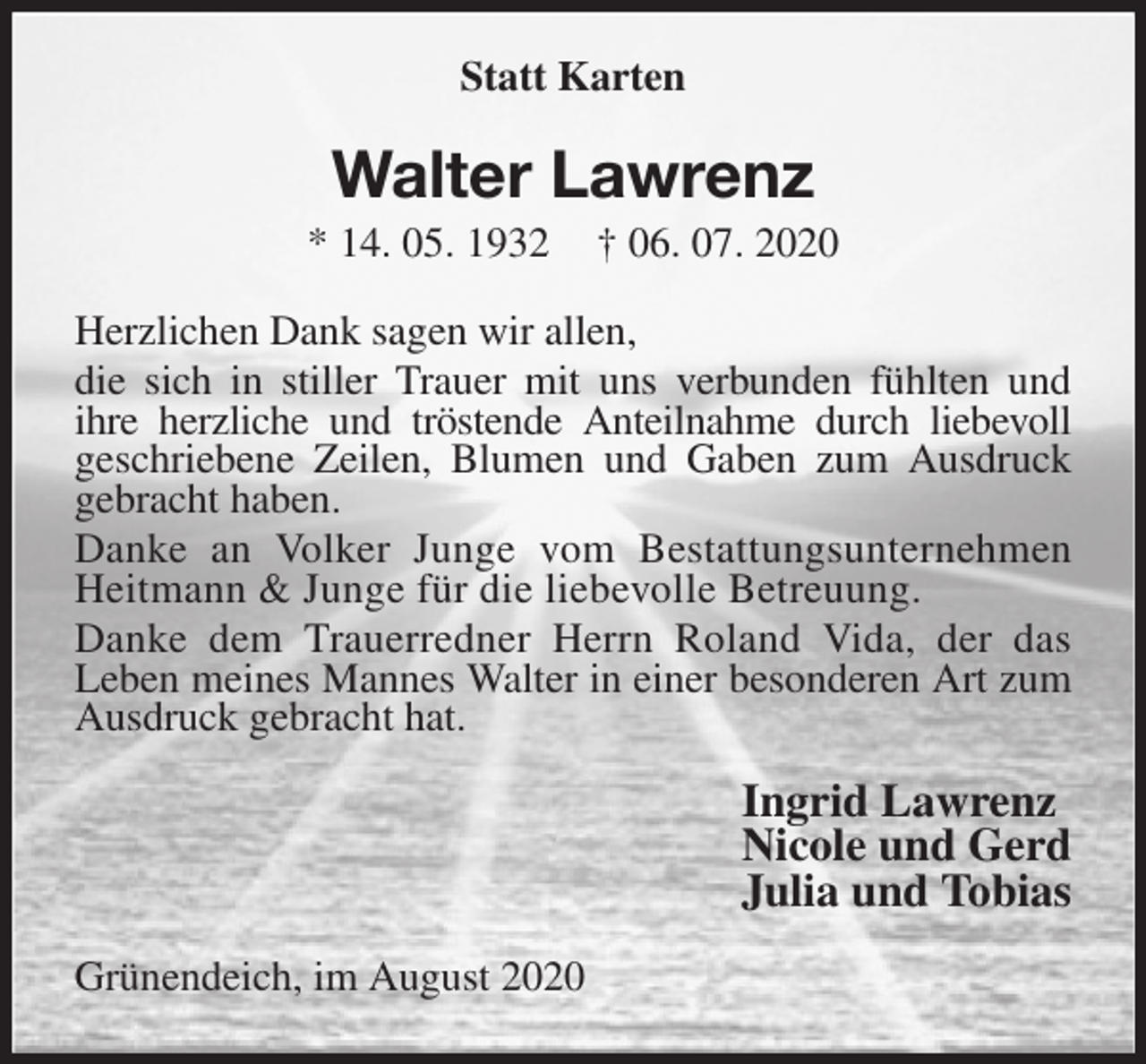 <p>Statt Karten<br />Walter Lawrenz<br />* 14. 05. 1932 † 06. 07. 2020<br />Herzlichen Dank sagen wir allen,<br />die sich in stiller Trauer mit uns verbunden fühlten und<br />ihre herzliche und tröstende Anteilnahme durch liebevoll<br />geschriebene Zeilen, Blumen und Gaben zum Ausdruck gebracht haben.<br />Danke an Volker Junge vom Bestattungsunternehmen<br />Heitmann &amp; Junge für die liebevolle Betreuung.<br />Danke dem Trauerredner Herrn Roland Vida, der das<br />Leben meines Mannes Walter in einer besonderen Art zum Ausdruck gebracht hat.<br />Ingrid Lawrenz<br />Nicole und Gerd<br />Julia und Tobias<br />Grünendeich, im August 2020</p>