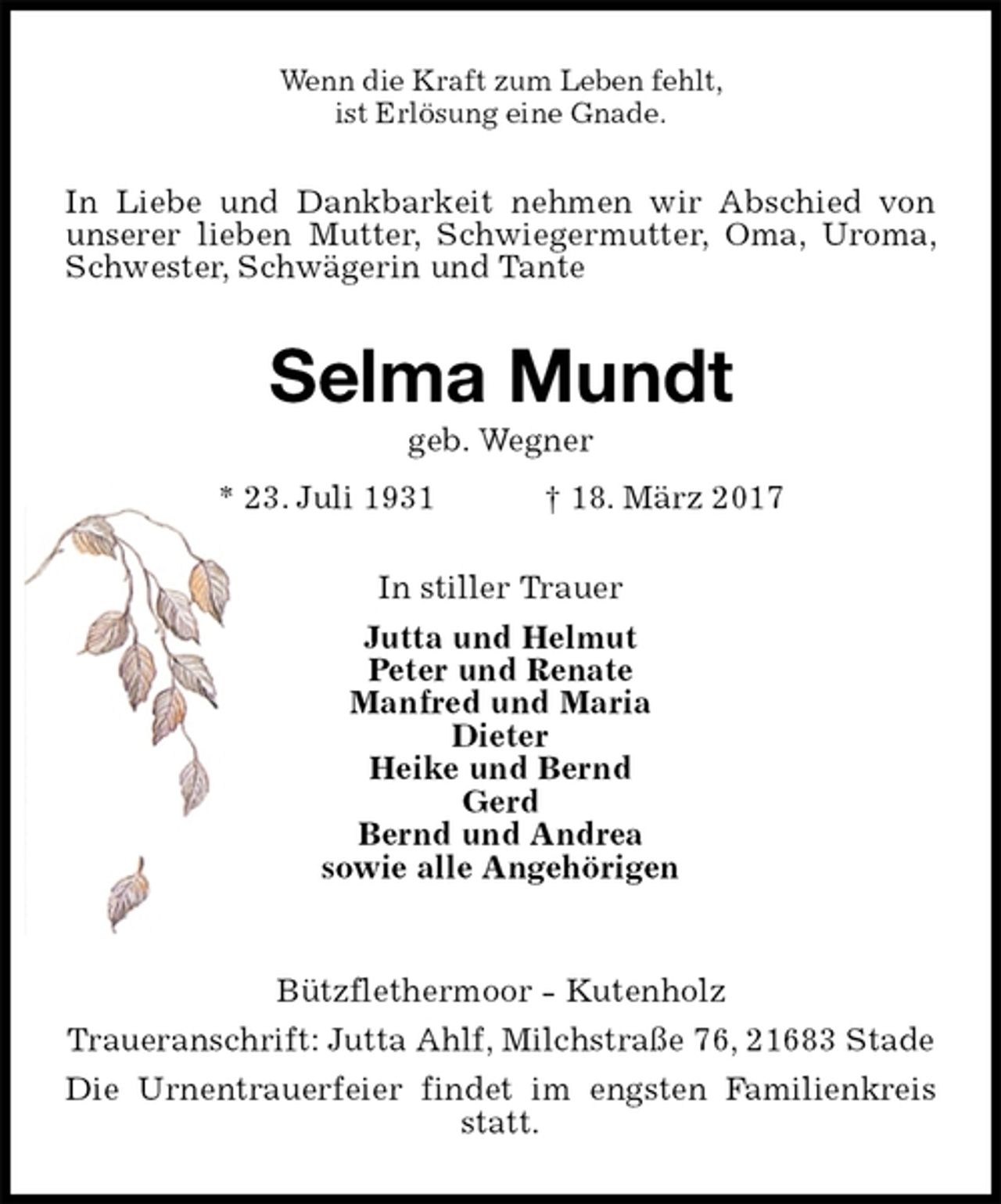 <p>Wenn die Kraft zum Leben fehlt,<br />ist Erlösung eine Gnade.<br />In Liebe und Dankbarkeit nehmen wir Abschied von unserer lieben Mutter, Schwiegermutter, Oma, Uroma, Schwester, Schwägerin und Tante<br />Selma Mundt<br />geb. Wegner<br />* 23. Juli 1931 † 18. März 2017<br />In stiller Trauer<br />Jutta und Helmut<br />Peter und Renate<br />Manfred und Maria<br />Dieter<br />Heike und Bernd<br />Gerd<br />Bernd und Andrea<br />sowie alle Angehörigen</p>
<p>Bützflethermoor - Kutenholz<br />Traueranschrift: Jutta Ahlf, Milchstraße 76, 21683 Stade<br />Die Urnentrauerfeier findet im engsten Familienkreis statt.</p>