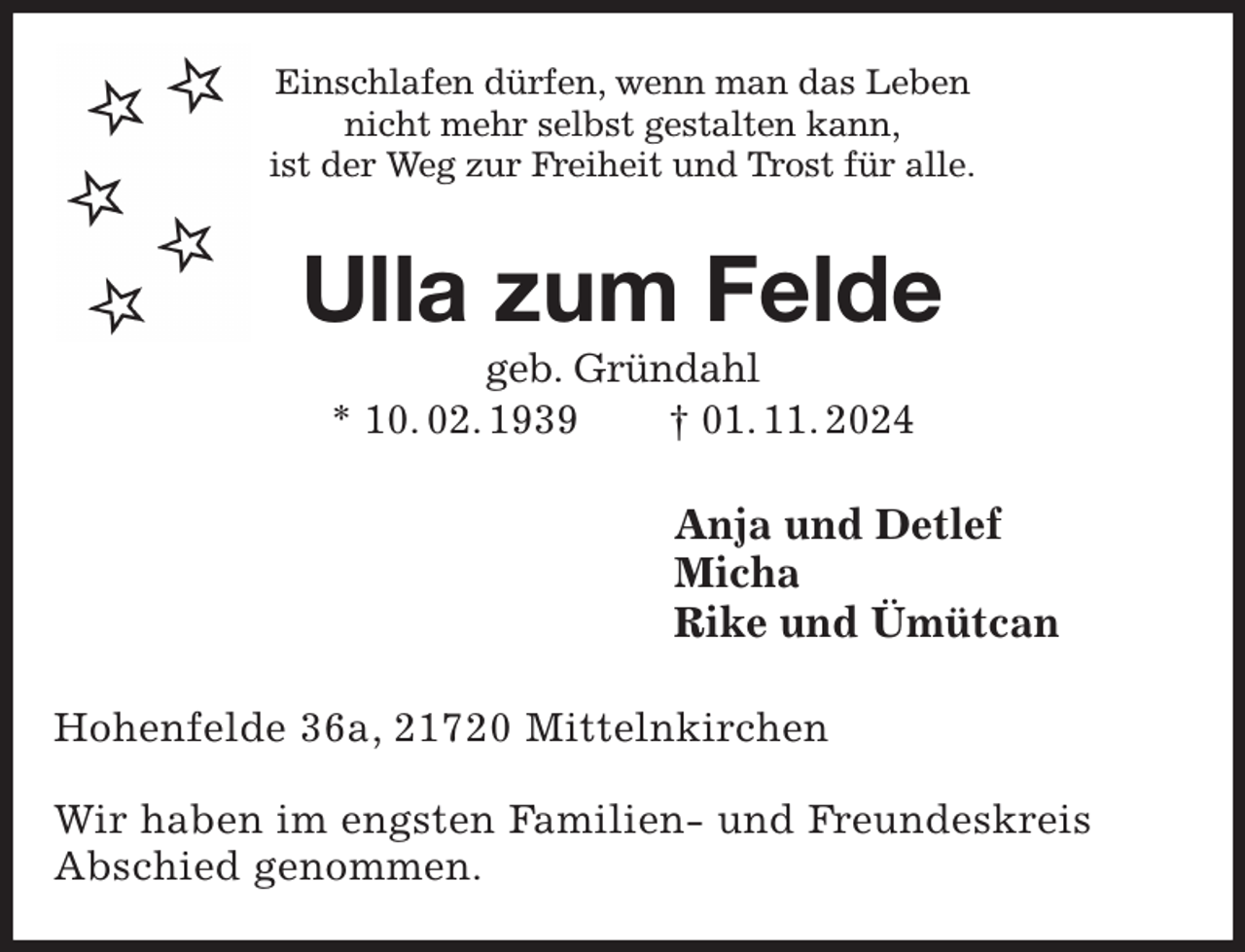 <p>Einschlafen dürfen, wenn man das Leben<br />nicht mehr selbst gestalten kann,<br />ist der Weg zur Freiheit und Trost für alle.<br />Ulla zum Felde<br />geb. Gründahl<br />* 10. 02. 1939 † 01. 11. 2024<br />Anja und Detlef<br />Micha<br />Rike und Ümütcan<br />Hohenfelde 36a, 21720 Mittelnkirchen</p><p>Wir haben im engsten Familien- und Freundeskreis<br />Abschied genommen.</p>
