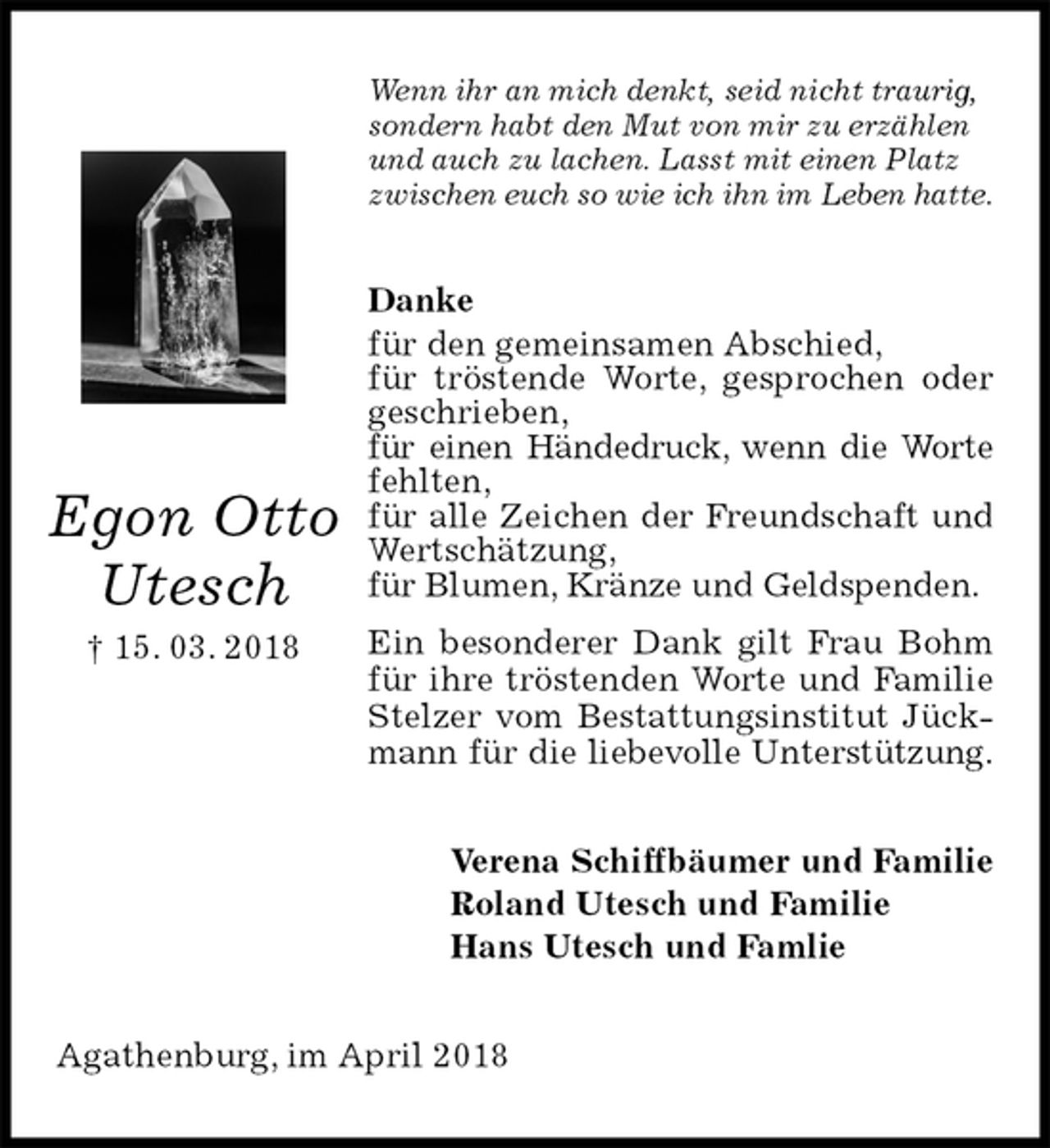 <p>Wenn ihr an mich denkt, seid nicht traurig,<br />sondern habt den Mut von mir zu erzählen<br />und auch zu lachen. Lasst mit einen Platz<br />zwischen euch so wie ich ihn im Leben hatte.<br />Danke<br />für den gemeinsamen Abschied,<br />für tröstende Worte, gesprochen oder geschrieben,<br />für einen Händedruck, wenn die Worte fehlten,<br />für alle Zeichen der Freundschaft und Wertschätzung,<br />für Blumen, Kränze und Geldspenden.<br />Ein besonderer Dank gilt Frau Bohm für ihre tröstenden Worte und Familie Stelzer vom Bestattungsinstitut Jückmann für die liebevolle Unterstützung.<br />Verena Schiffbäumer und Familie<br />Roland Utesch und Familie<br />Hans Utesch und Famlie<br />Agathenburg, im April 2018<br />Egon Otto<br />Utesch<br />† 15. 03. 2018</p>