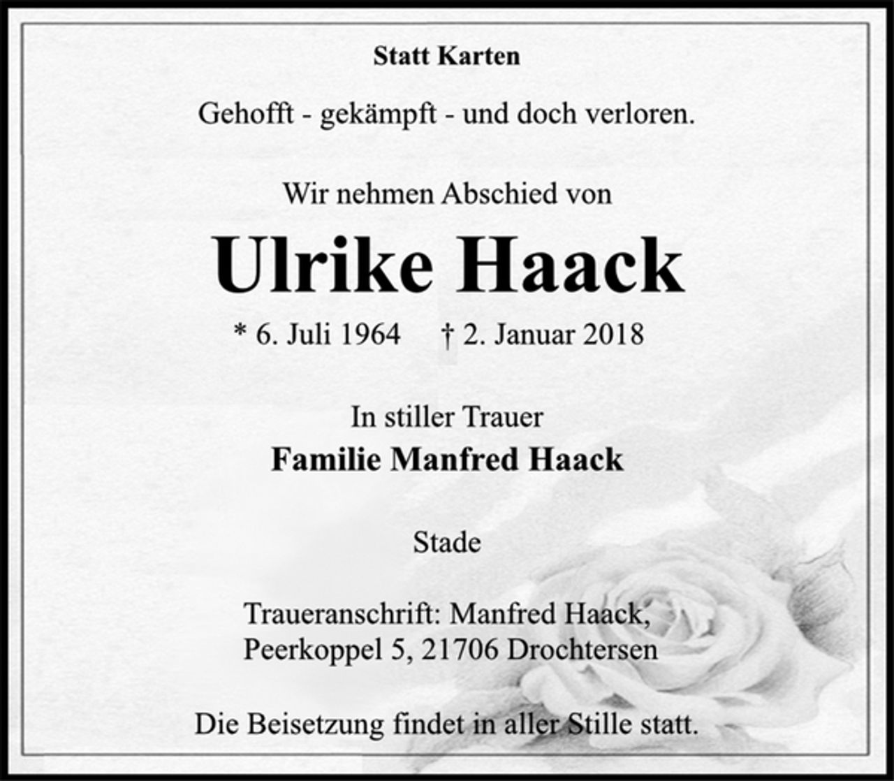 <p>Statt Karten</p>
<p>Gehofft -gekämpft -und doch verloren.</p>
<p>Wir nehmen Abschied von</p>
<p>Ulrike Haack</p>
<p>* 6. Juli 1964 † 2. Januar 2018<br />In stiller Trauer<br />Familie Manfred Haack</p>
<p>Stade</p>
<p>Traueranschrift: Manfred Haack,<br />Peerkoppel 5, 21706 Drochtersen</p>
<p>Die Beisetzung findet in aller Stille statt.</p>