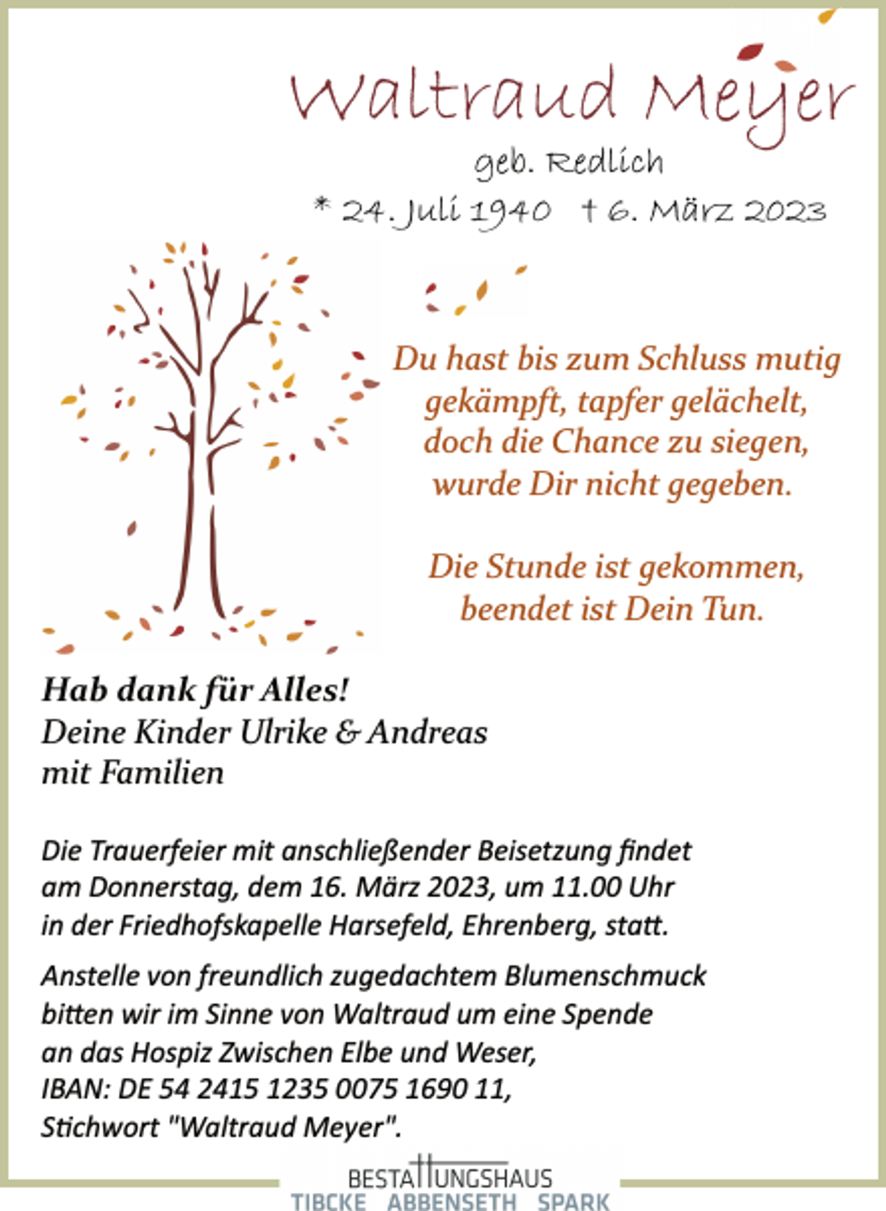 <p>Waltraud Meyer<br />geb. Redlich<br />* 24. Juli 1940 † 6. März 2023<br />Du hast bis zum Schluss mutig<br />gekämpft, tapfer gelächelt,<br />doch die Chance zu siegen,<br />wurde Dir nicht gegeben.<br />Die Stunde ist gekommen,<br />beendet ist Dein Tun.<br />Hab dank für Alles!<br />Deine Kinder Ulrike &amp; Andreas<br />mit Familien<br />Die Trauerfeier mit anschließender Beisetzung findet<br />am Donnerstag, dem 16. März 2023, um 11.00 Uhr<br />in der Friedhofskapelle Harsefeld, Ehrenberg, sta.<br />Du hast bis zum Schluss mutig<br />gekämpft, tapfer gelächelt,<br />doch die Chance zu siegen,<br />wurde Dir nicht gegeben.<br />Die Stunde ist gekommen,<br />beendet ist Dein Tun.<br />Hab dank für Alles!<br />Deine Kinder Ulrike &amp; Andreas<br />mit Familien<br />Anstelle von freundlich zugedachtem Blumenschmuck<br />bitten wir im Sinne von Waltraud um eine Spende<br />an das Hospiz Zwischen Elbe und Weser,<br />IBAN: DE 54 2415 1235 0075 1690 11,<br />Stichwort "Waltraud Meyer".</p>