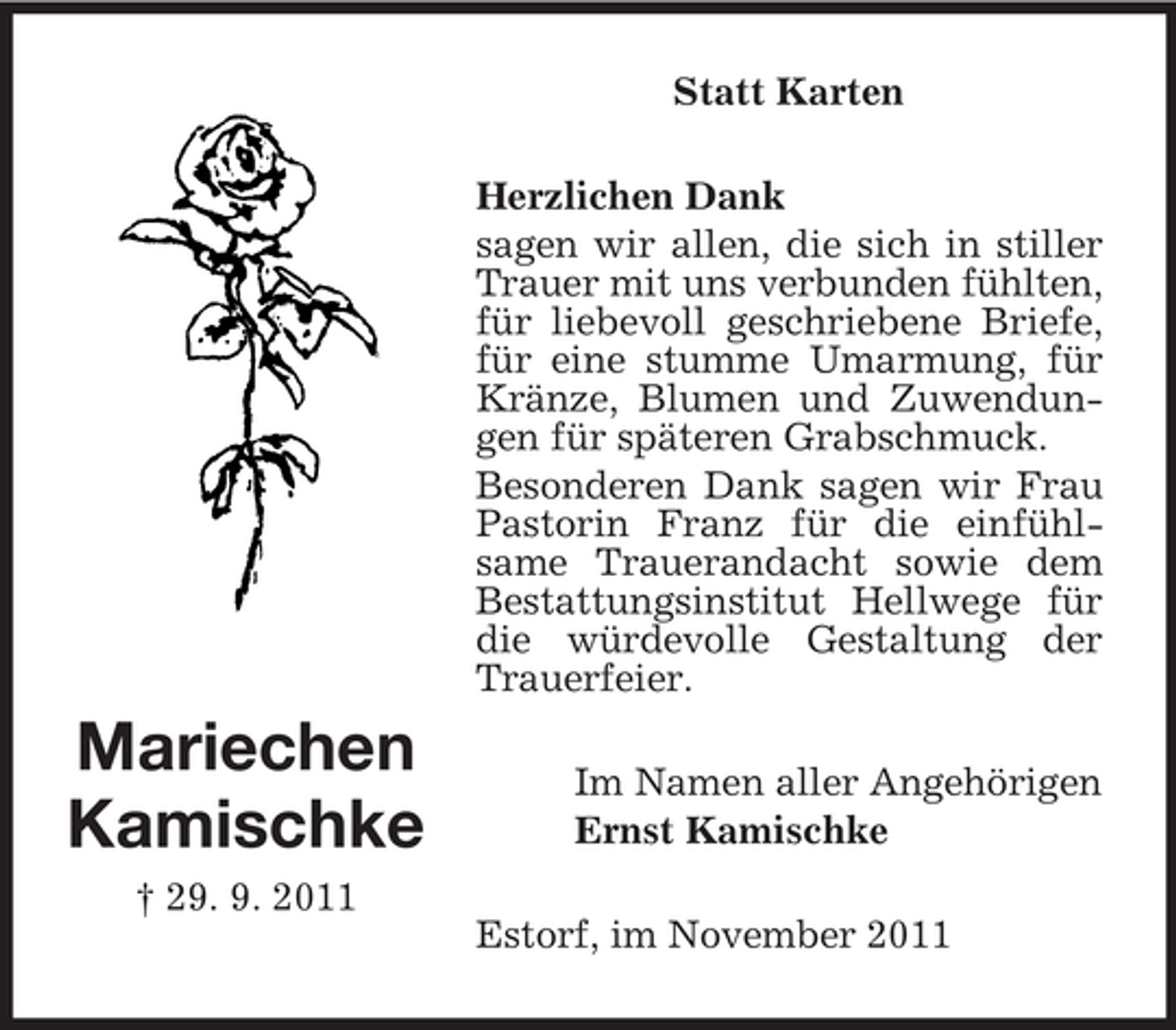<p>Statt Karten<br />Herzlichen Dank<br />sagen wir allen, die sich in stiller<br />Trauer mit uns verbunden fühlten,<br />für liebevoll geschriebene Briefe,<br />für eine stumme Umarmung, für<br />Kränze, Blumen und Zuwendungen für späteren Grabschmuck.<br />Besonderen Dank sagen wir Frau<br />Pastorin Franz für die einfühlsame Trauerandacht sowie dem<br />Bestattungsinstitut Hellwege für<br />die würdevolle Gestaltung der<br />Trauerfeier.</p><p>Mariechen<br />Kamischke</p><p>Im Namen aller Angehörigen<br />Ernst Kamischke</p><p>† 29. 9. 2011<br />Estorf, im November 2011</p>