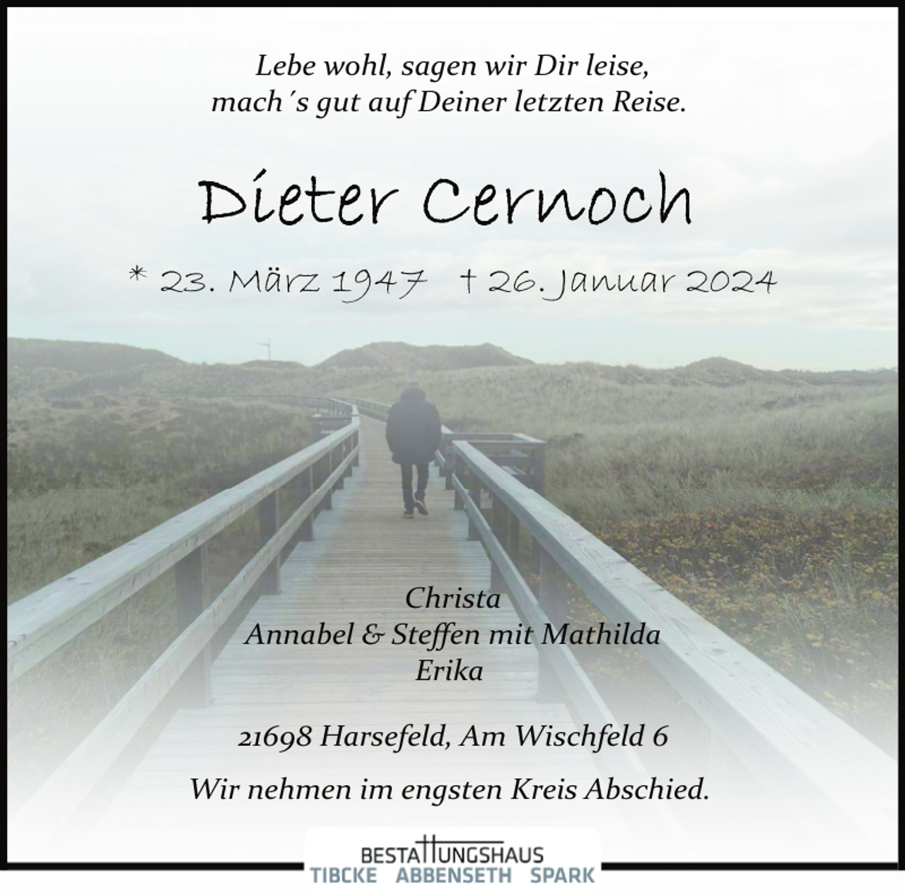 <p>Lebe wohl, sagen wir Dir leise,<br />mach´s gut auf Deiner letzten Reise.</p><p>* 23. März 1947 † 26. Januar 2024</p><p>Christa<br />Annabel &amp; Steﬀen mit Mathilda<br />Erika</p><p>21698 Harsefeld, Am Wischfeld 6<br />Wir nehmen im engsten Kreis Abschied.</p>