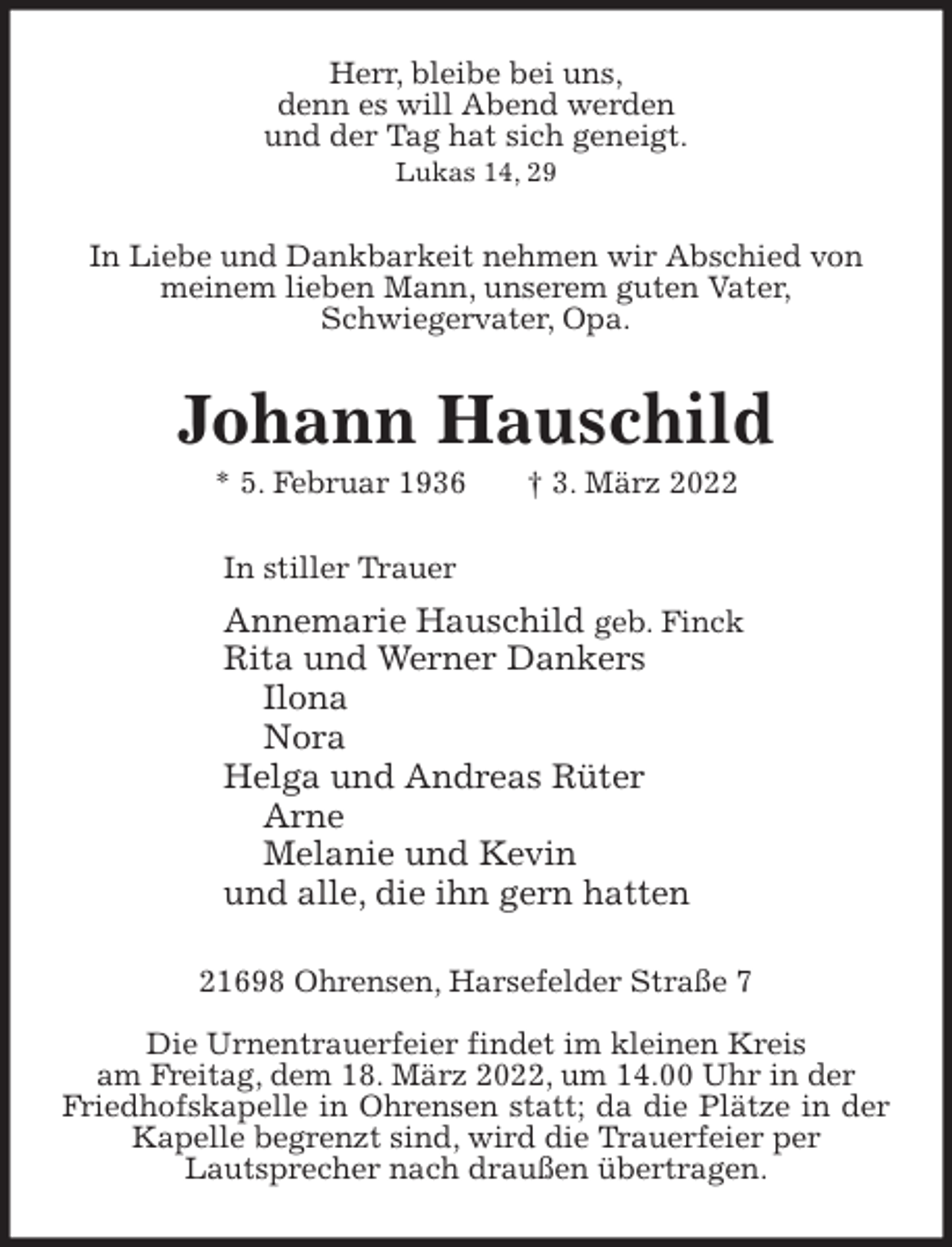 <p>Herr, bleibe bei uns,<br />denn es will Abend werden<br />und der Tag hat sich geneigt.<br />Lukas 14, 29<br />In Liebe und Dankbarkeit nehmen wir Abschied von<br />meinem lieben Mann, unserem guten Vater,<br />Schwiegervater, Opa.<br />Johann Hauschild<br />* 5. Februar 1936 † 3. März 2022<br />In stiller Trauer<br />Annemarie Hauschild geb. Finck<br />Rita und Werner Dankers<br />Ilona<br />Nora<br />Helga und Andreas Rüter<br />Arne<br />Melanie und Kevin<br />und alle, die ihn gern hatten<br />21698 Ohrensen, Harsefelder Straße 7</p>
<p>Die Urnentrauerfeier findet im kleinen Kreis<br />am Freitag, dem 18. März 2022, um 14.00 Uhr in der<br />Friedhofskapelle in Ohrensen statt; da die Plätze in der Kapelle begrenzt sind, wird die Trauerfeier per<br />Lautsprecher nach draußen übertragen.</p>