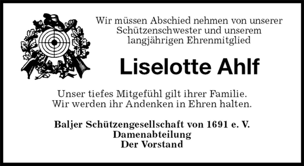 <p>Wir müssen Abschied nehmen von unserer Schützenschwester und unserem<br />langjährigen Ehrenmitglied<br />Liselotte Ahlf<br />Unser tiefes Mitgefühl gilt ihrer Familie.<br />Wir werden ihr Andenken in Ehren halten.<br />Baljer Schützengesellschaft von 1691 e. V.<br />Damenabteilung<br />Der Vorstand</p>
