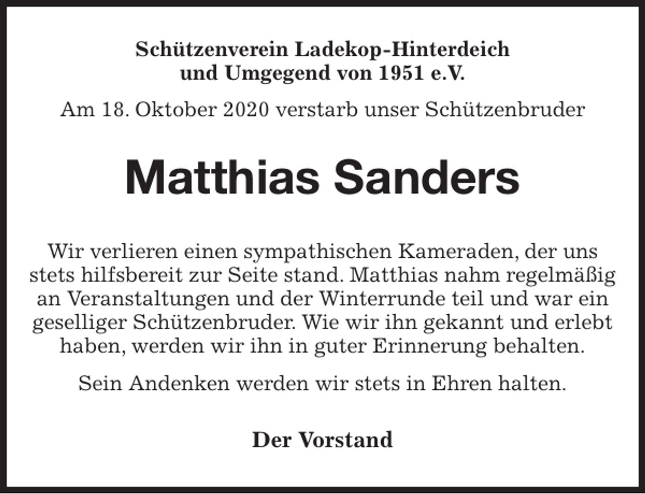 <p>Schützenverein Ladekop-Hinterdeich<br />und Umgegend von 1951 e.V.<br />Am 18. Oktober 2020 verstarb unser Schützenbruder<br />Matthias Sanders<br />Der Vorstand<br />Wir verlieren einen sympathischen Kameraden, der uns stets hilfsbereit zur Seite stand. Matthias nahm regelmäßig an Veranstaltungen und der Winterrunde teil und war ein<br />geselliger Schützenbruder. Wie wir ihn gekannt und erlebt haben, werden wir ihn in guter Erinnerung behalten.<br />Sein Andenken werden wir stets in Ehren halten.</p>