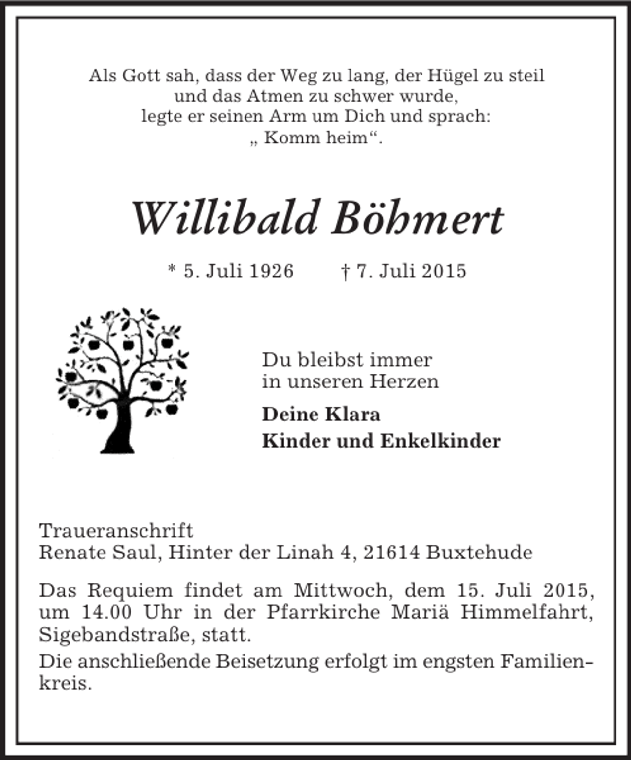 <p>Als Gott sah, dass der Weg zu lang, der Hügel zu steil<br />und das Atmen zu schwer wurde,<br />legte er seinen Arm um Dich und sprach:<br />„ Komm heim“.<br />Willibald Böhmert<br />* 5. Juli 1926 † 7. Juli 2015<br />Du bleibst immer<br />in unseren Herzen<br />Deine Klara<br />Kinder und Enkelkinder<br />Traueranschrift<br />Renate Saul, Hinter der Linah 4, 21614 Buxtehude<br />Das Requiem findet am Mittwoch, dem 15. Juli 2015,<br />um 14.00 Uhr in der Pfarrkirche Mariä Himmelfahrt,<br />Sigebandstraße, statt.<br />Die anschließende Beisetzung erfolgt im engsten Familien-<br />kreis.</p>