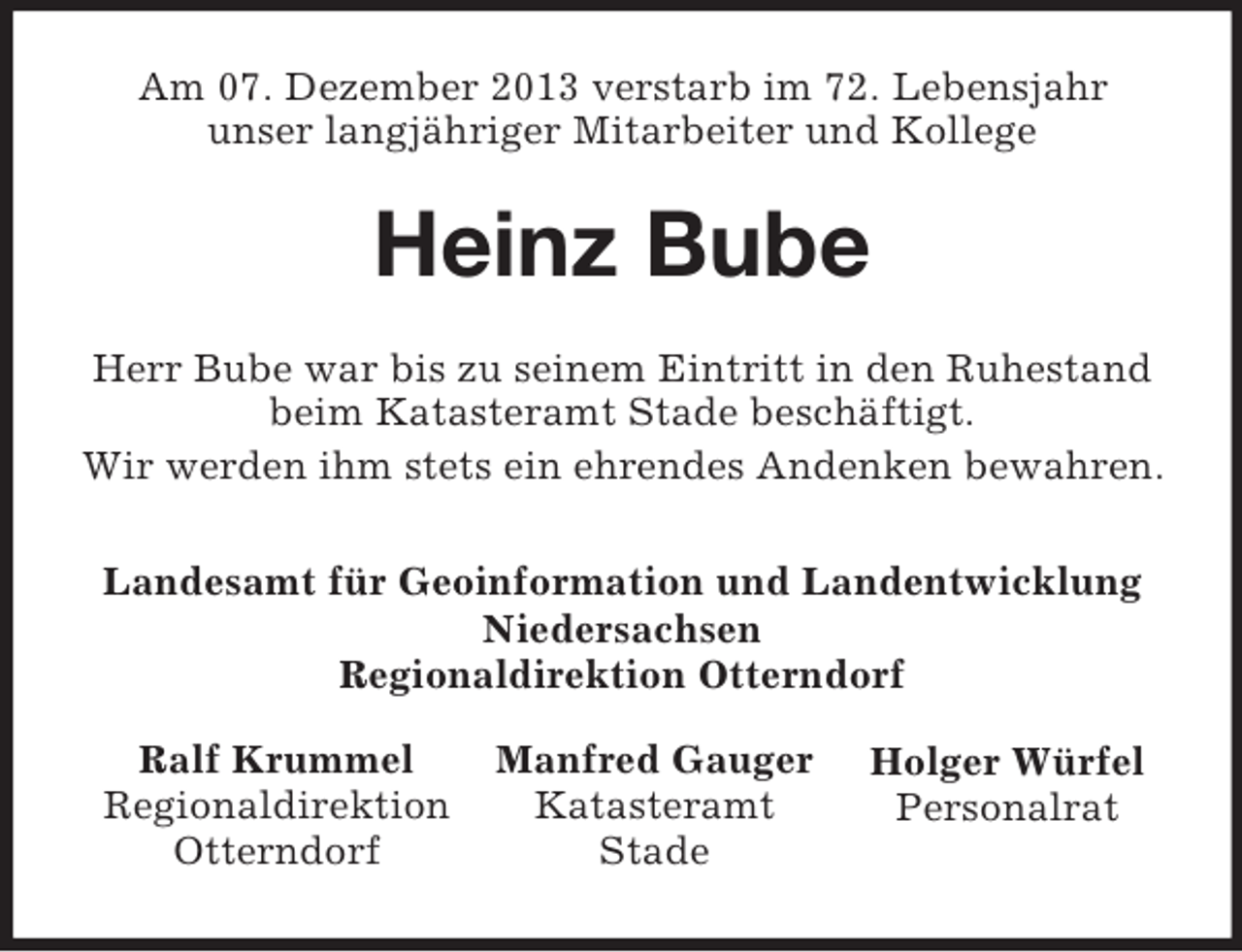 <p>Holger Würfel<br />Personalrat<br />Manfred Gauger<br />Katasteramt<br />Stade<br />Ralf Krummel<br />Regionaldirektion<br />Otterndorf<br />Am 07. Dezember 2013 verstarb im 72. Lebensjahr<br />unser langjähriger Mitarbeiter und Kollege<br />Heinz Bube<br />Herr Bube war bis zu seinem Eintritt in den Ruhestand<br />beim Katasteramt Stade beschäftigt.<br />Wir werden ihm stets ein ehrendes Andenken bewahren.<br />Landesamt für Geoinformation und Landentwicklung<br />Niedersachsen<br />Regionaldirektion Otterndorf</p>