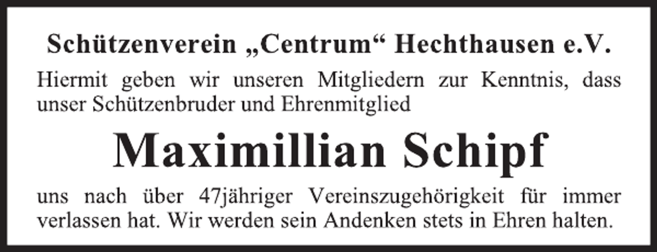 <p>Schützenverein „Centrum“ Hechthausen e.V.<br />Hiermit geben wir unseren Mitgliedern zur Kenntnis, dass<br />unser Schützenbruder und Ehrenmitglied<br />Maximillian Schipf<br />uns nach über 47jähriger Vereinszugehörigkeit für immer<br />verlassen hat. Wir werden sein Andenken stets in Ehren halten.</p>