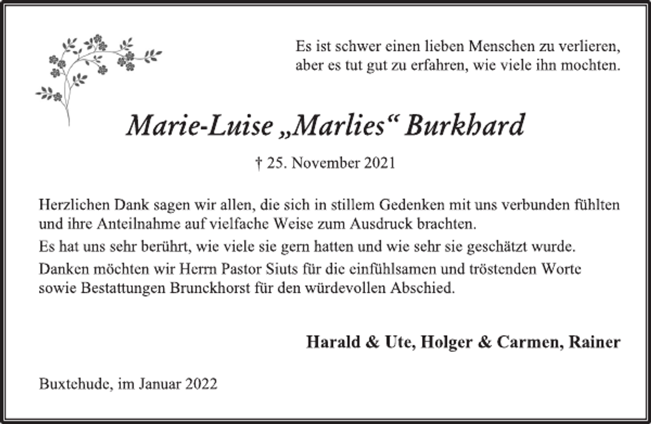 <p>Es ist schwer einen lieben Menschen zu verlieren,<br />aber es tut gut zu erfahren, wie viele ihn mochten.<br />Marie-Luise „Marlies“ Burkhard<br />† 25. November 2021<br />Herzlichen Dank sagen wir allen, die sich in stillem Gedenken mit uns verbunden fühlten<br />und ihre Anteilnahme auf vielfache Weise zum Ausdruck brachten.<br />Es hat uns sehr berührt, wie viele sie gern hatten und wie sehr sie geschätzt wurde.<br />Danken möchten wir Herrn Pastor Siuts für die einfühlsamen und tröstenden Worte<br />sowie Bestattungen Brunckhorst für den würdevollen Abschied.<br />Harald &amp; Ute, Holger &amp; Carmen, Rainer<br />Buxtehude, im Januar 2022</p>