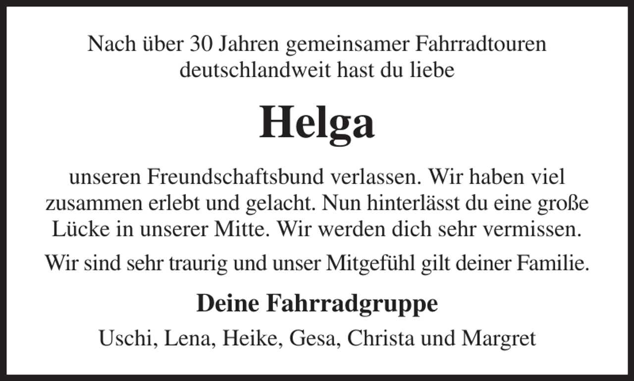 <p>Nach über 30 Jahren gemeinsamer Fahrradtouren<br />deutschlandweit hast du liebe<br />Helga<br />unseren Freundschaftsbund verlassen. Wir haben viel<br />zusammen erlebt und gelacht. Nun hinterlässt du eine große Lücke in unserer Mitte. Wir werden dich sehr vermissen.<br />Wir sind sehr traurig und unser Mitgefühl gilt deiner Familie.<br />Deine Fahrradgruppe<br />Uschi, Lena, Heike, Gesa, Christa und Margret</p>