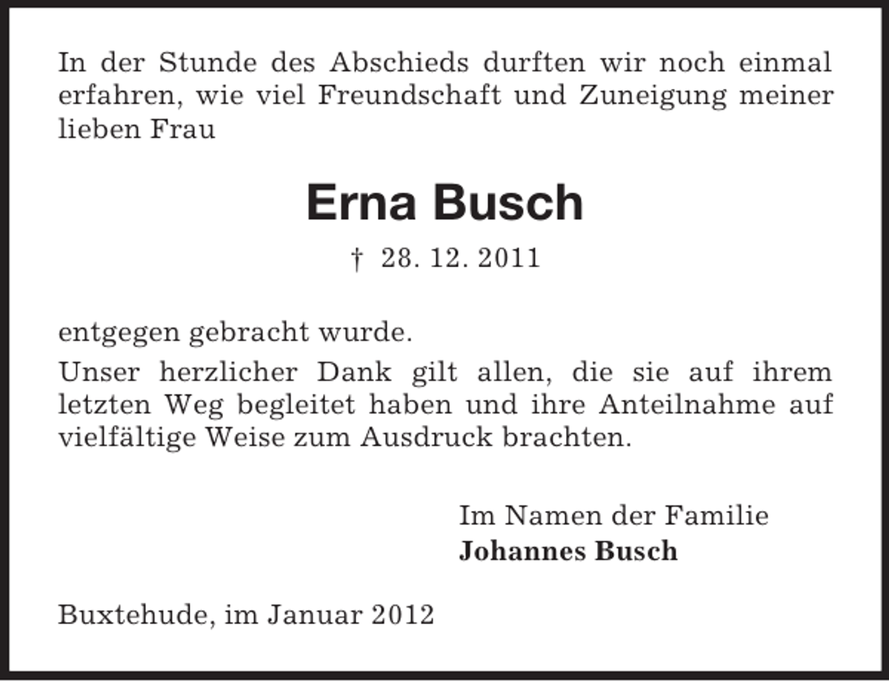 <p>In der Stunde des Abschieds durften wir noch einmal<br />erfahren, wie viel Freundschaft und Zuneigung meiner<br />lieben Frau</p><p>Erna Busch<br />† 28. 12. 2011<br />entgegen gebracht wurde.<br />Unser herzlicher Dank gilt allen, die sie auf ihrem<br />letzten Weg begleitet haben und ihre Anteilnahme auf<br />vielfältige Weise zum Ausdruck brachten.<br />Im Namen der Familie<br />Johannes Busch<br />Buxtehude, im Januar 2012</p>