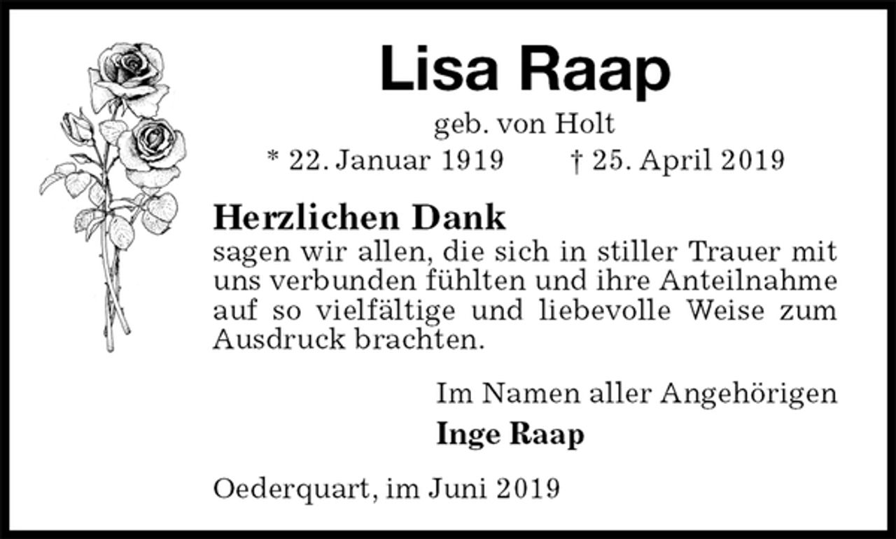 <p>Lisa Raap<br />geb. von Holt<br />* 22. Januar 1919 † 25. April 2019<br />Herzlichen Dank<br />sagen wir allen, die sich in stiller Trauer mit uns verbunden fühlten und ihre Anteilnahme auf so vielfältige und liebevolle Weise zum Ausdruck brachten.<br />Im Namen aller Angehörigen<br />Inge Raap<br />Oederquart, im Juni 2019</p>