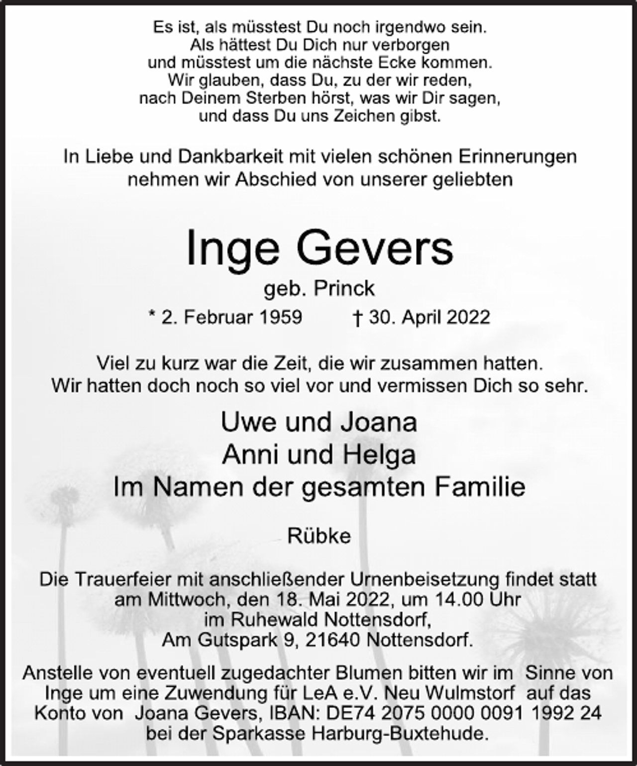 <p>Es ist, als müsstest Du noch irgendwo sein.<br />Als hättest Du Dich nur verborgen<br />und müsstest um die nächste Ecke kommen.<br />Wir glauben, dass Du, zu der wir reden,<br />nach Deinem Sterben hörst, was wir Dir sagen,<br />und dass Du uns Zeichen gibst.<br />In Liebe und Dankbarkeit mit vielen schönen Erinnerungen<br />nehmen wir Abschied von unserer geliebten<br />Inge Gevers<br />geb. Princk<br />* 2. Februar 1959 † 30. April 2022<br />Viel zu kurz war die Zeit, die wir zusammen hatten.<br />Wir hatten doch noch so viel vor und vermissen Dich so sehr.</p>
<p>Uwe und Joana</p>
<p>Anni und Helga</p>
<p>Im Namen der gesamten Familie</p>
<p>Die Trauerfeier mit anschließender Urnenbeisetzung findet statt am Mittwoch, den 18. Mai 2022, um 14.00 Uhr im Ruhewald Nottensdorf,<br />Am Gutspark 9, 21640 Nottensdorf.<br />Anstelle von eventuell zugedachter Blumen bitten wir im Sinne von<br />Inge um eine Zuwendung für LeA e.V. Neu Wulmstorf auf das<br />Konto von Joana Gevers, IBAN: DE74 2075 0000 0091 1992 24<br />bei der Sparkasse Harburg-Buxtehude.</p>