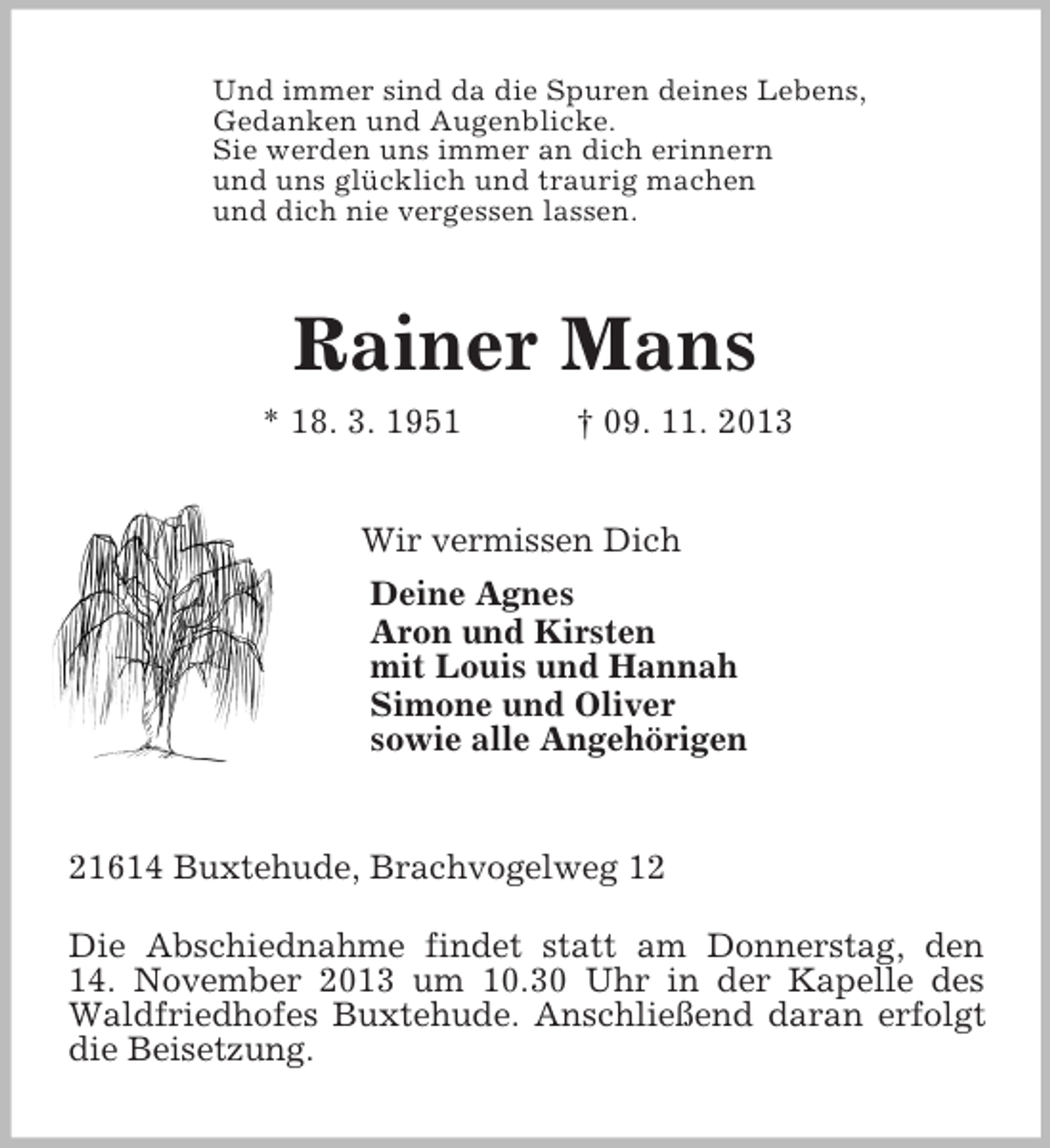 <p>Und immer sind da die Spuren deines Lebens,<br />Gedanken und Augenblicke.<br />Sie werden uns immer an dich erinnern<br />und uns glücklich und traurig machen<br />und dich nie vergessen lassen.<br />Rainer Mans<br />* 18. 3. 1951 † 09. 11. 2013<br />Wir vermissen Dich<br />Deine Agnes<br />Aron und Kirsten<br />mit Louis und Hannah<br />Simone und Oliver<br />sowie alle Angehörigen<br />21614 Buxtehude, Brachvogelweg 12<br />Die Abschiednahme findet statt am Donnerstag, den<br />14. November 2013 um 10.30 Uhr in der Kapelle des Waldfriedhofes Buxtehude. Anschließend daran erfolgt die Beisetzung.</p>