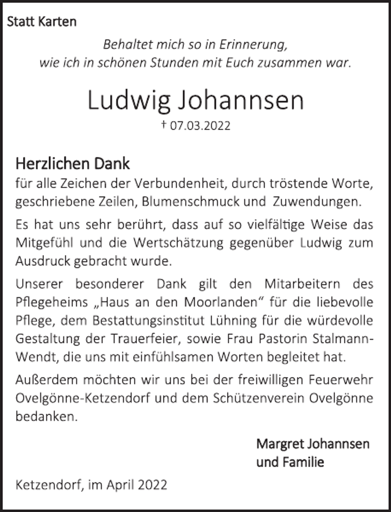 <p>Statt Karten<br />Behaltet mich so in Erinnerung,<br />wie ich in schönen Stunden mit Euch zusammen war.<br />Ludwig Johannsen<br />† 07.03.2022<br />Herzlichen Dank<br />für alle Zeichen der Verbundenheit, durch tröstende Worte,<br />geschriebene Zeilen, Blumenschmuck und Zuwendungen.<br />Es hat uns sehr berührt, dass auf so vielfältige Weise das<br />Mitgefühl und die Wertschätzung gegenüber Ludwig zum<br />Ausdruck gebracht wurde.<br />Unserer besonderer Dank gilt den Mitarbeitern des<br />Pflegeheims „Haus an den Moorlanden“ für die liebevolle<br />Pflege, dem Bestattungsinstitut Lühning für die würdevolle<br />Gestaltung der Trauerfeier, sowie Frau Pastorin StalmannWendt, die uns mit einfühlsamen Worten begleitet hat.<br />Außerdem möchten wir uns bei der freiwilligen Feuerwehr<br />Ovelgönne-Ketzendorf und dem Schützenverein Ovelgönne<br />bedanken.<br />Margret Johannsen<br />und Familie<br />Ketzendorf, im April 2022</p>