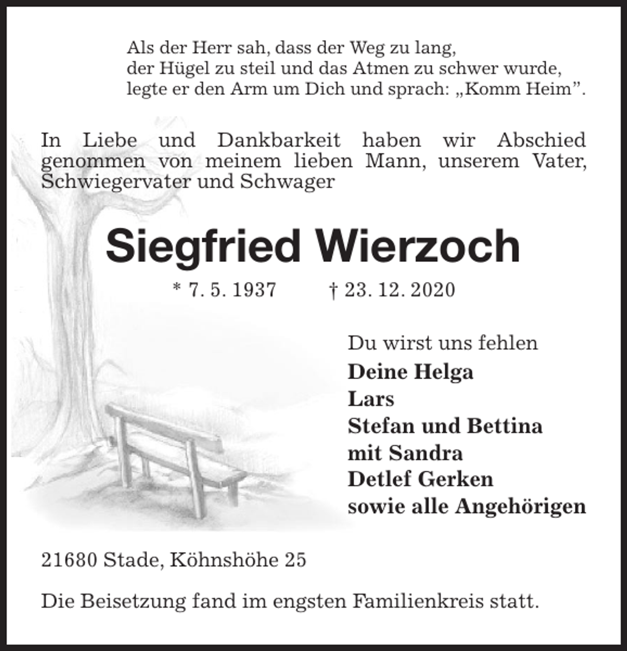 <p>Als der Herr sah, dass der Weg zu lang,<br />der Hügel zu steil und das Atmen zu schwer wurde,<br />legte er den Arm um Dich und sprach: „Komm Heim”.<br />In Liebe und Dankbarkeit haben wir Abschied<br />genommen von meinem lieben Mann, unserem Vater, Schwiegervater und Schwager<br />Siegfried Wierzoch<br />* 7. 5. 1937 † 23. 12. 2020<br />Du wirst uns fehlen<br />Deine Helga<br />Lars<br />Stefan und Bettina<br />mit Sandra<br />Detlef Gerken<br />sowie alle Angehörigen<br />21680 Stade, Köhnshöhe 25</p>
<p>Die Beisetzung fand im engsten Familienkreis statt.</p>