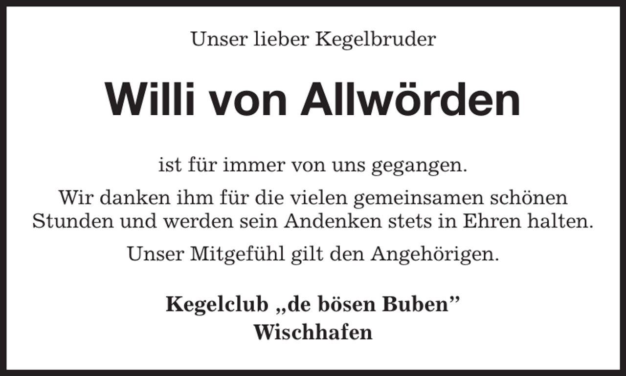 <p>Unser lieber Kegelbruder<br />Willi von Allwörden<br />ist für immer von uns gegangen.<br />Wir danken ihm für die vielen gemeinsamen schönen<br />Stunden und werden sein Andenken stets in Ehren halten.<br />Unser Mitgefühl gilt den Angehörigen.<br />Kegelclub „de bösen Buben”<br />Wischhafen</p>