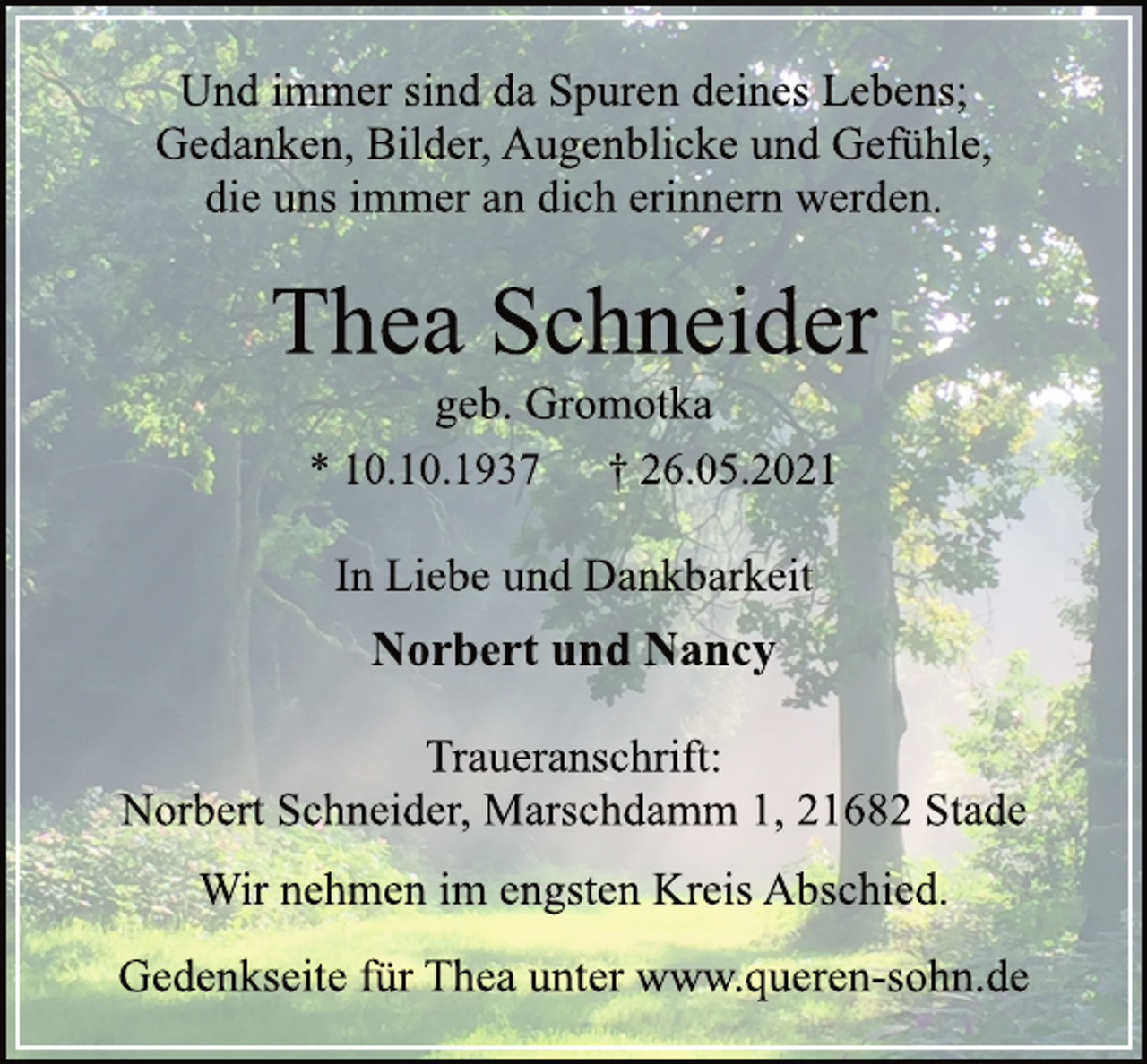<p>Und immer sind da Spuren deines Lebens;<br />Gedanken, Bilder, Augenblicke und Gefühle,<br />die uns immer an dich erinnern werden.<br />Thea Schneider<br />geb. Gromotka<br />* 10.10.1937 † 26.05.2021<br />In Liebe und Dankbarkeit<br />Norbert und Nancy<br />Traueranschrift:<br />Norbert Schneider, Marschdamm 1, 21682 Stade<br />Wir nehmen im engsten Kreis Abschied.<br />Gedenkseite für Thea unter www.queren-sohn.de</p>