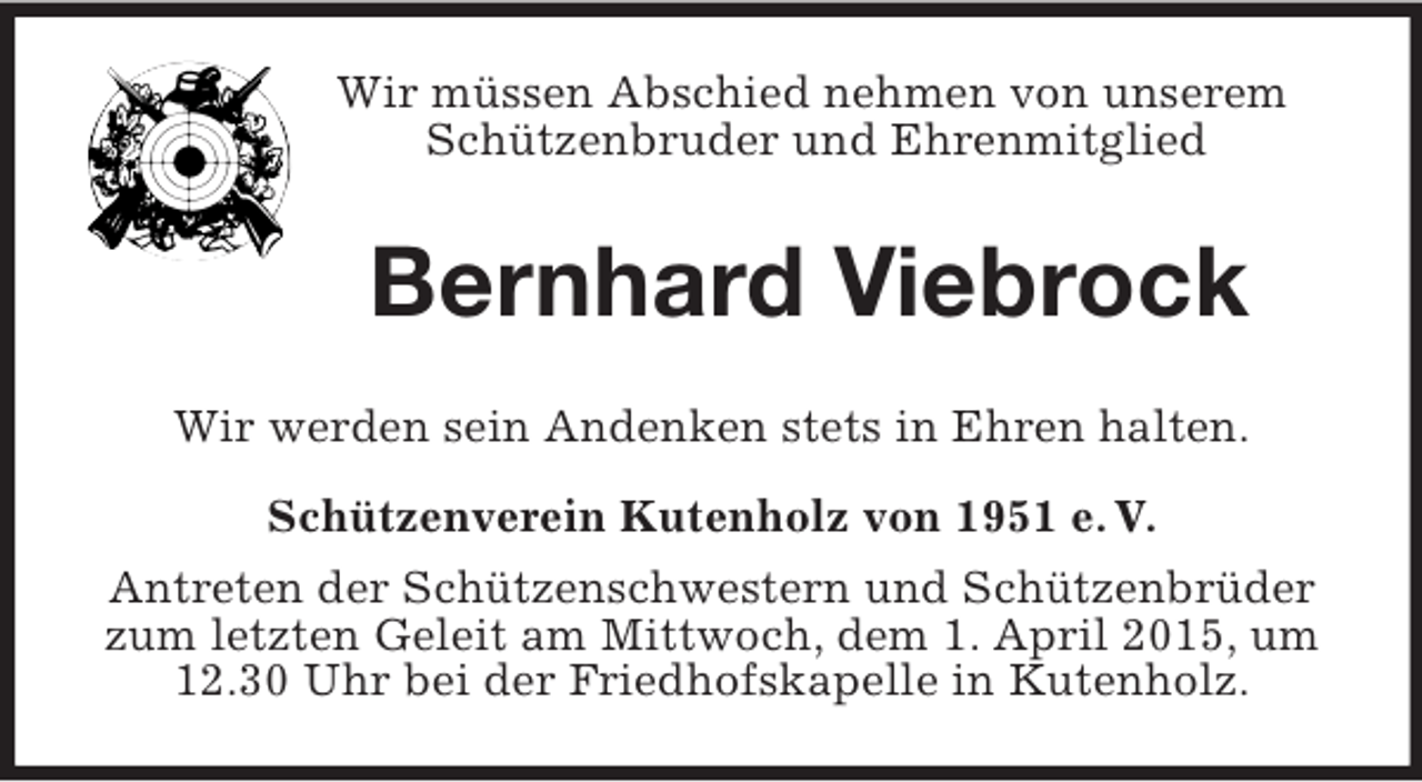 <p>Wir müssen Abschied nehmen von unserem Schützenbruder und Ehrenmitglied<br />Bernhard Viebrock<br />Wir werden sein Andenken stets in Ehren halten.<br />Schützenverein Kutenholz von 1951 e. V.<br />Antreten der Schützenschwestern und Schützenbrüder zum letzten Geleit am Mittwoch, dem 1. April 2015, um 12.30 Uhr bei der Friedhofskapelle in Kutenholz.</p>