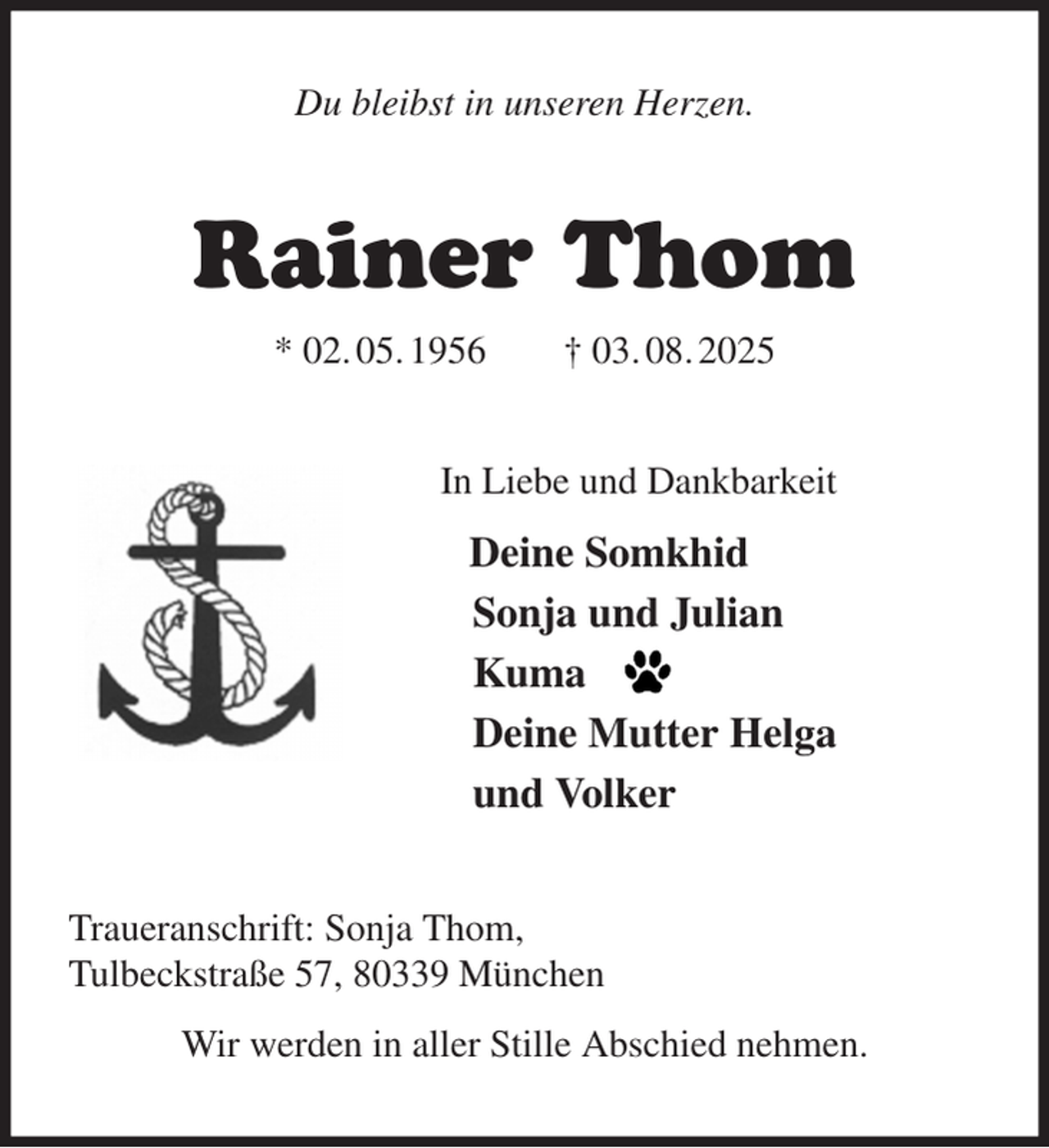 <p>Du bleibst in unseren Herzen.<br />Rainer Thom<br />* 02. 05. 1956 † 03. 08. 2025<br />In Liebe und Dankbarkeit<br />Deine Somkhid<br />Sonja und Julian<br />Kuma<br />Deine Mutter Helga<br />und Volker<br />Traueranschrift: Sonja Thom,<br />Tulbeckstraße 57, 80339 München<br />Wir werden in aller Stille Abschied nehmen.</p>