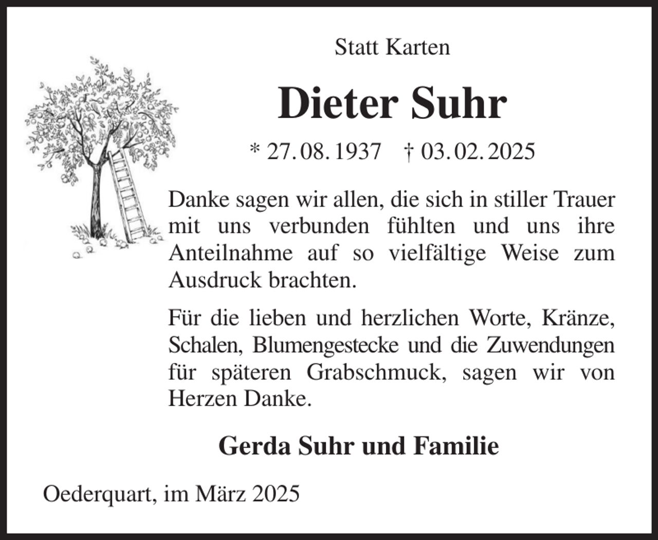 <p>Statt Karten<br />Dieter Suhr<br />* 27. 08. 1937 † 03. 02. 2025<br />Danke sagen wir allen, die sich in stiller Trauer mit uns verbunden fühlten und uns ihre<br />Anteilnahme auf so vielfältige Weise zum Ausdruck brachten.<br />Für die lieben und herzlichen Worte, Kränze, Schalen, Blumengestecke und die Zuwendungen<br />für späteren Grabschmuck, sagen wir von Herzen Danke.<br />Gerda Suhr und Familie<br />Oederquart, im März 2025</p>